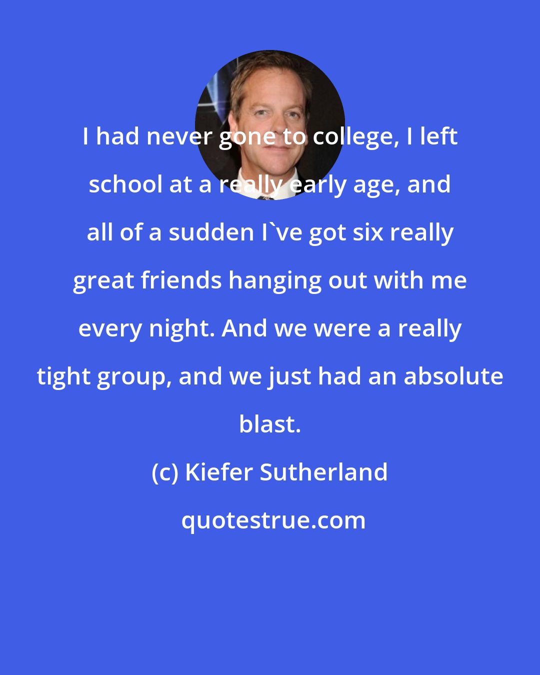 Kiefer Sutherland: I had never gone to college, I left school at a really early age, and all of a sudden I've got six really great friends hanging out with me every night. And we were a really tight group, and we just had an absolute blast.