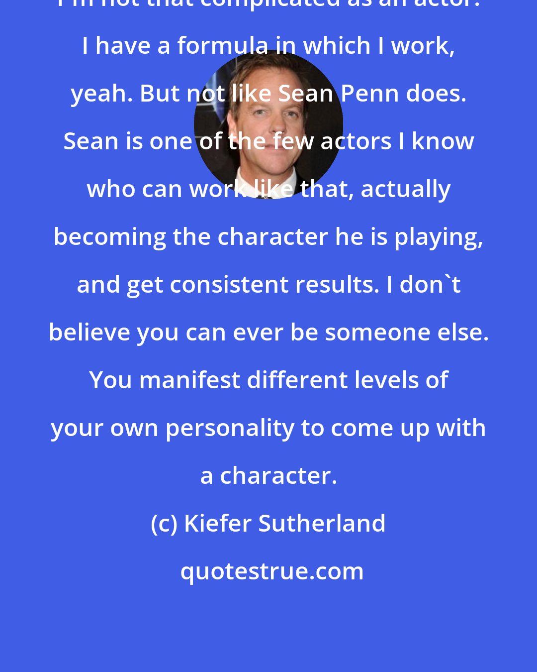 Kiefer Sutherland: I'm not that complicated as an actor. I have a formula in which I work, yeah. But not like Sean Penn does. Sean is one of the few actors I know who can work like that, actually becoming the character he is playing, and get consistent results. I don't believe you can ever be someone else. You manifest different levels of your own personality to come up with a character.