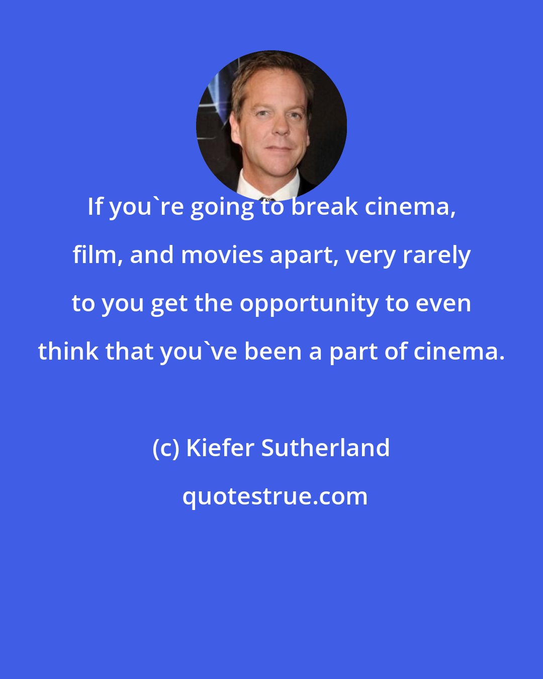 Kiefer Sutherland: If you're going to break cinema, film, and movies apart, very rarely to you get the opportunity to even think that you've been a part of cinema.