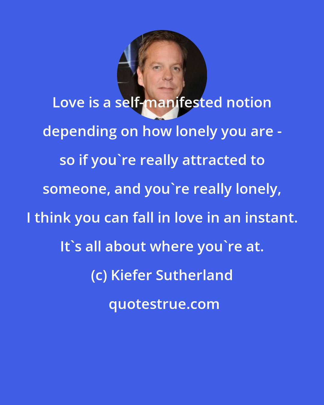 Kiefer Sutherland: Love is a self-manifested notion depending on how lonely you are - so if you're really attracted to someone, and you're really lonely, I think you can fall in love in an instant. It's all about where you're at.