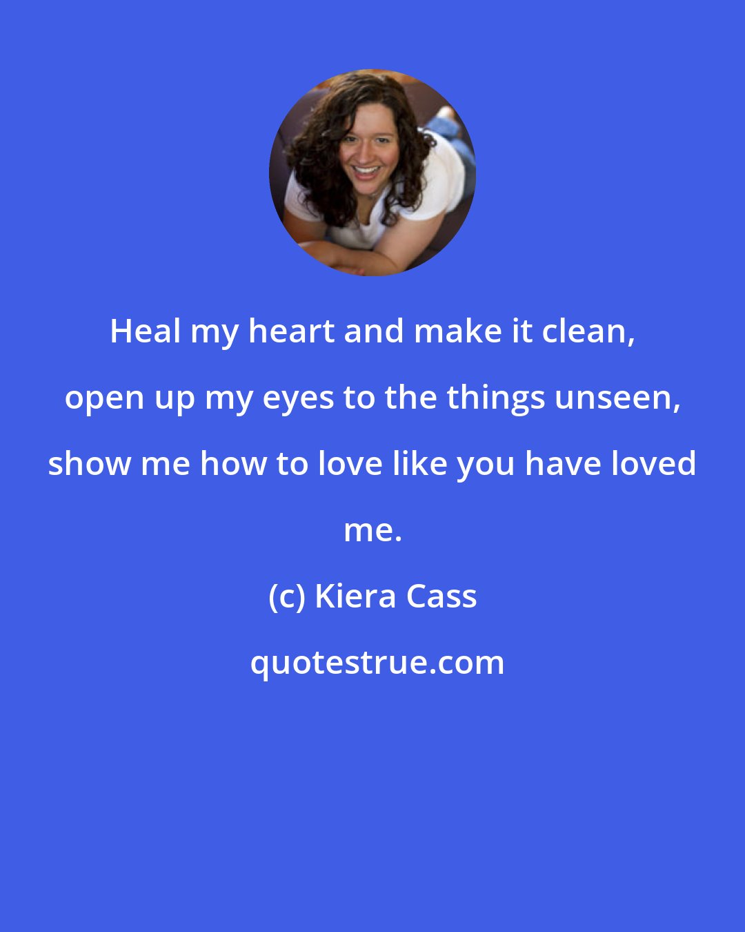 Kiera Cass: Heal my heart and make it clean, open up my eyes to the things unseen, show me how to love like you have loved me.