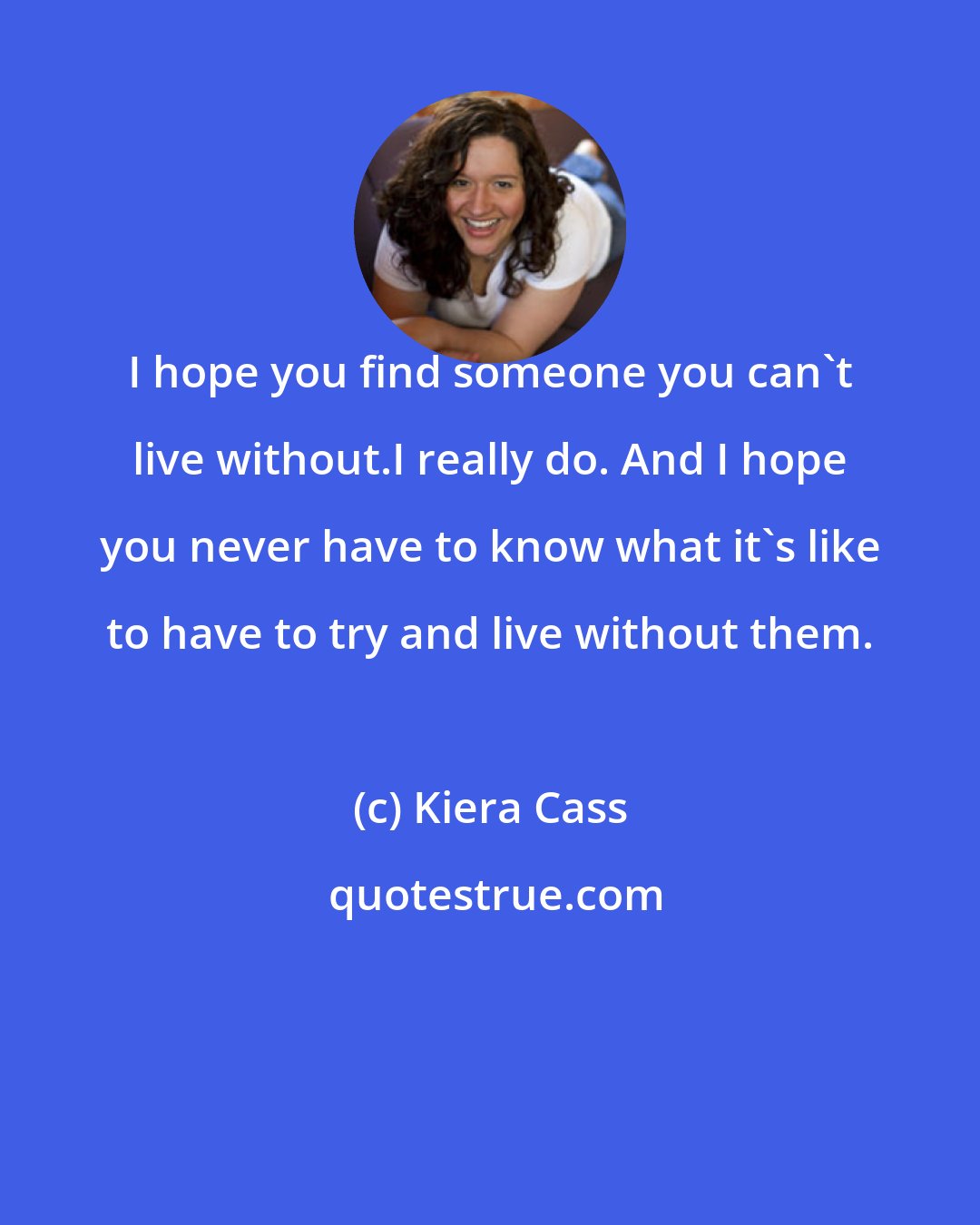 Kiera Cass: I hope you find someone you can't live without.I really do. And I hope you never have to know what it's like to have to try and live without them.