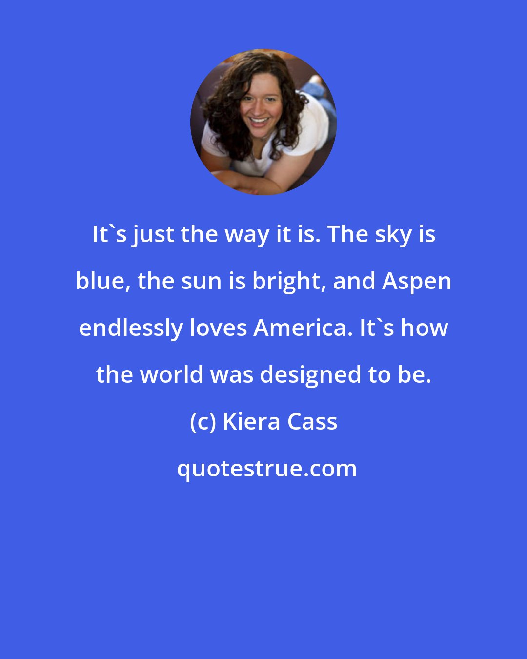 Kiera Cass: It's just the way it is. The sky is blue, the sun is bright, and Aspen endlessly loves America. It's how the world was designed to be.