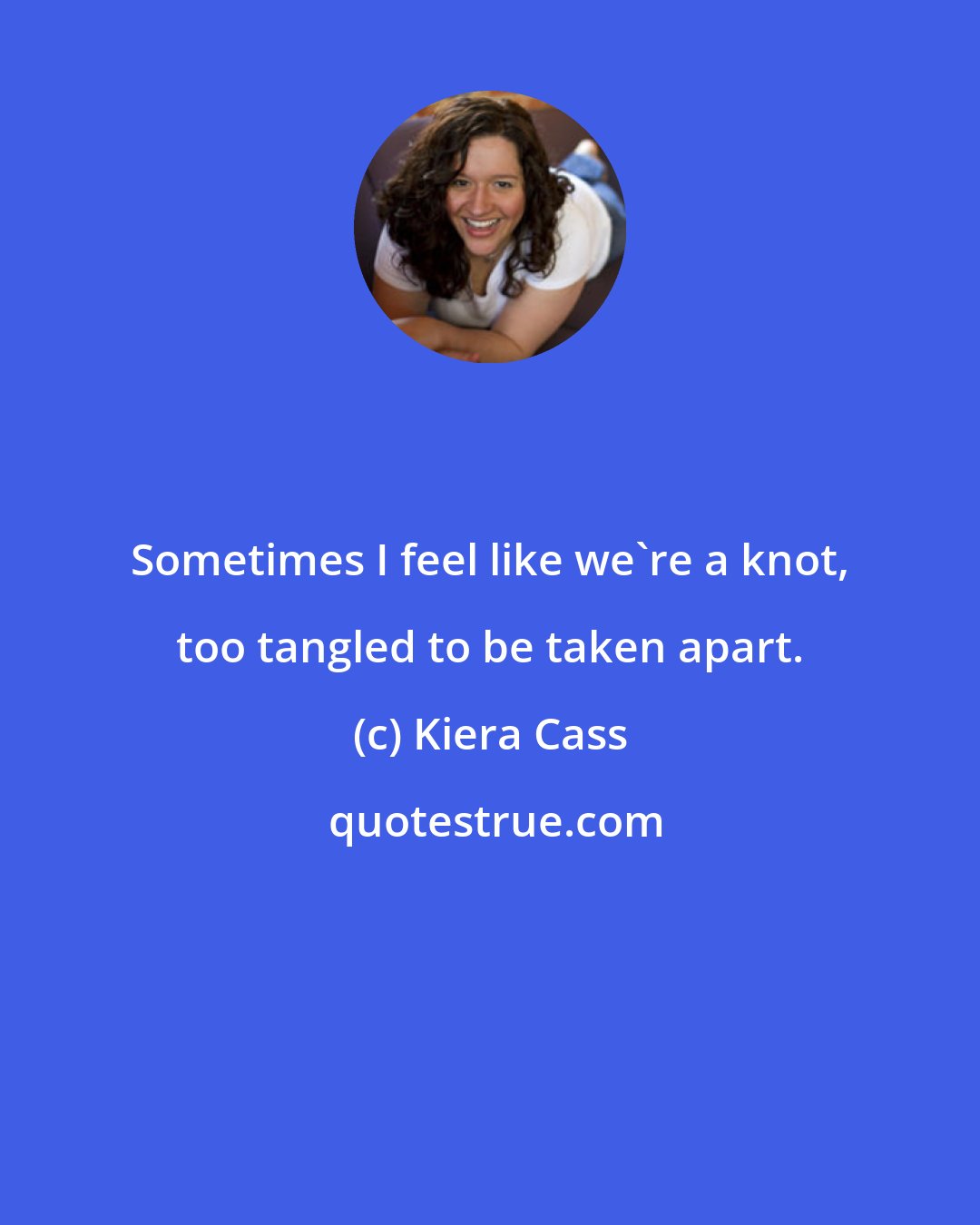 Kiera Cass: Sometimes I feel like we're a knot, too tangled to be taken apart.