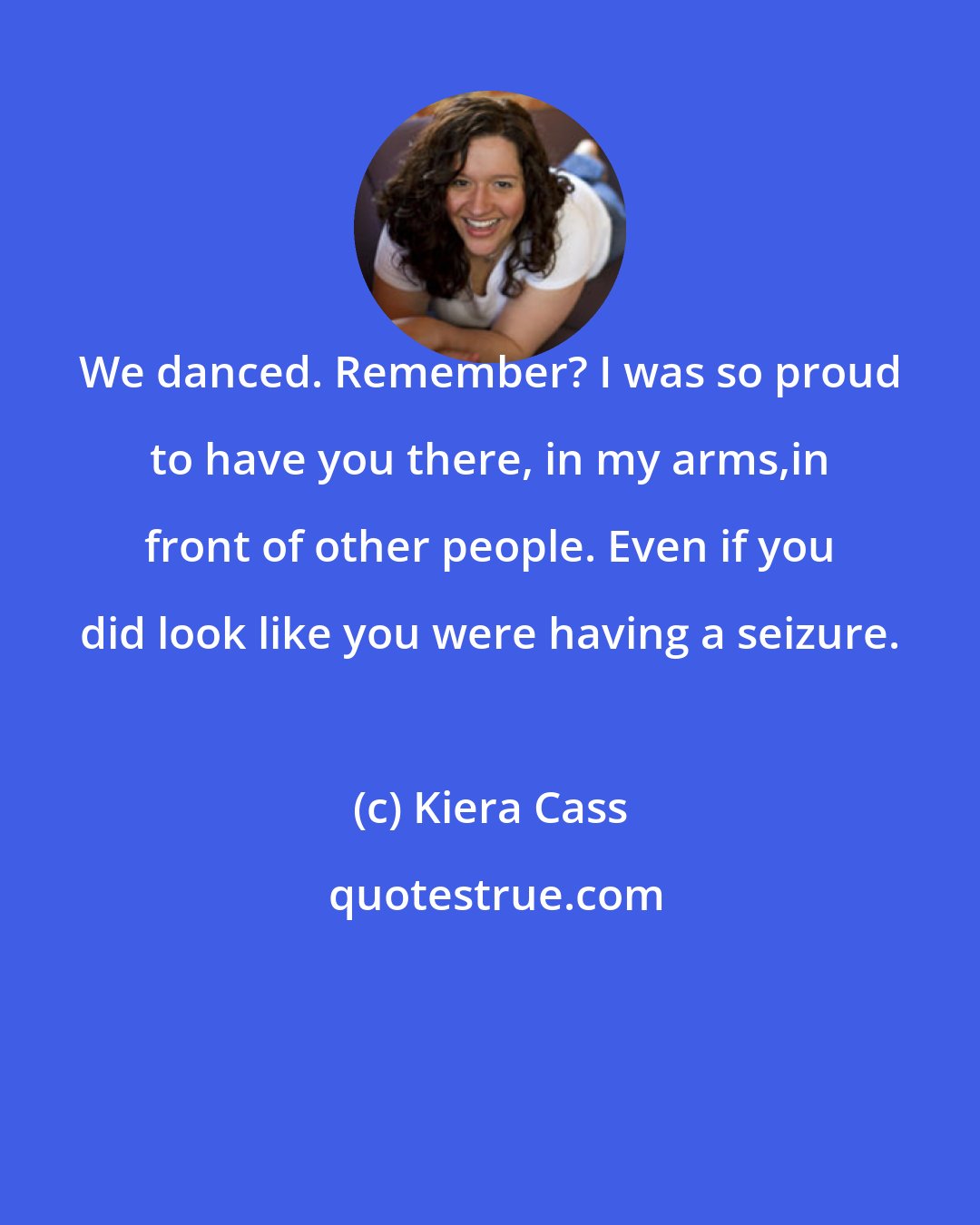 Kiera Cass: We danced. Remember? I was so proud to have you there, in my arms,in front of other people. Even if you did look like you were having a seizure.