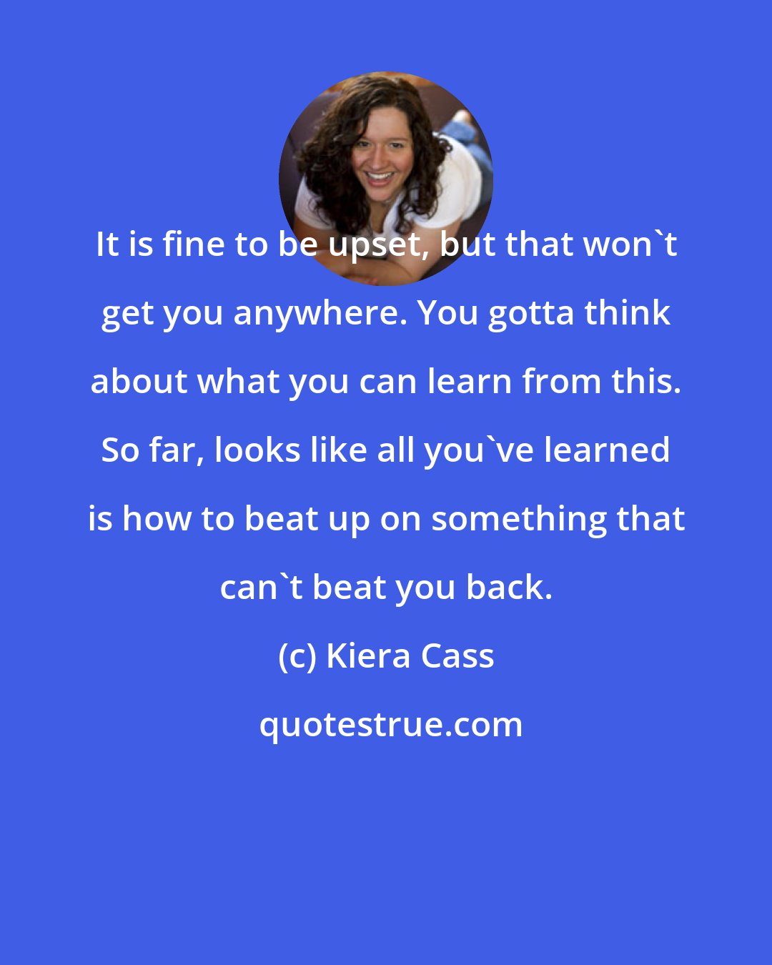 Kiera Cass: It is fine to be upset, but that won't get you anywhere. You gotta think about what you can learn from this. So far, looks like all you've learned is how to beat up on something that can't beat you back.
