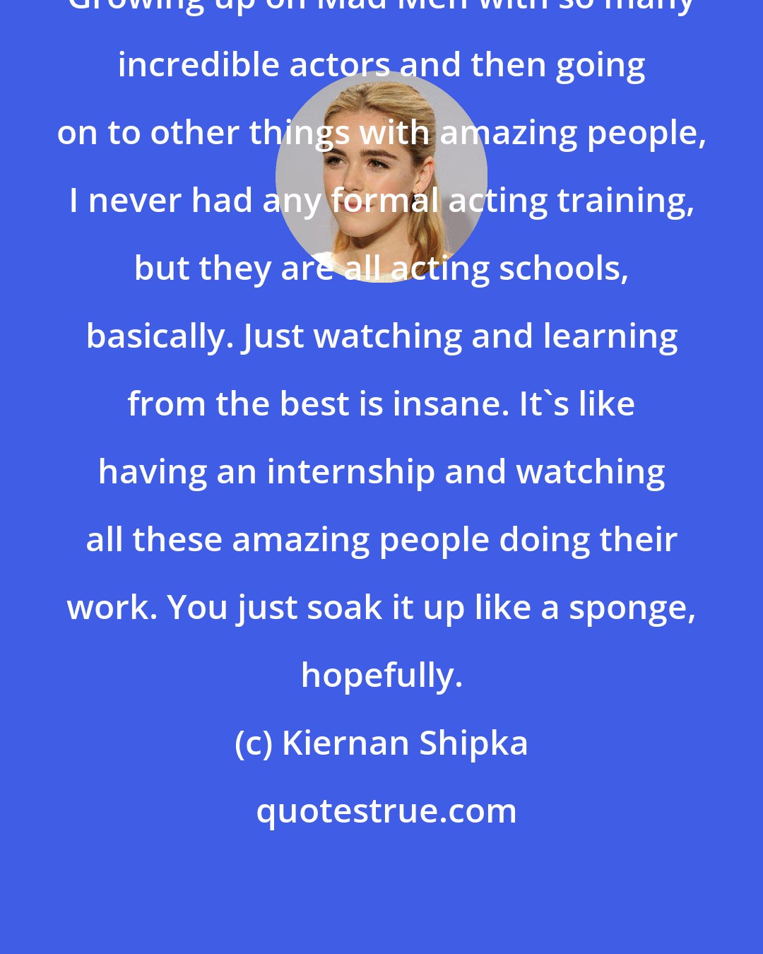 Kiernan Shipka: Growing up on Mad Men with so many incredible actors and then going on to other things with amazing people, I never had any formal acting training, but they are all acting schools, basically. Just watching and learning from the best is insane. It's like having an internship and watching all these amazing people doing their work. You just soak it up like a sponge, hopefully.