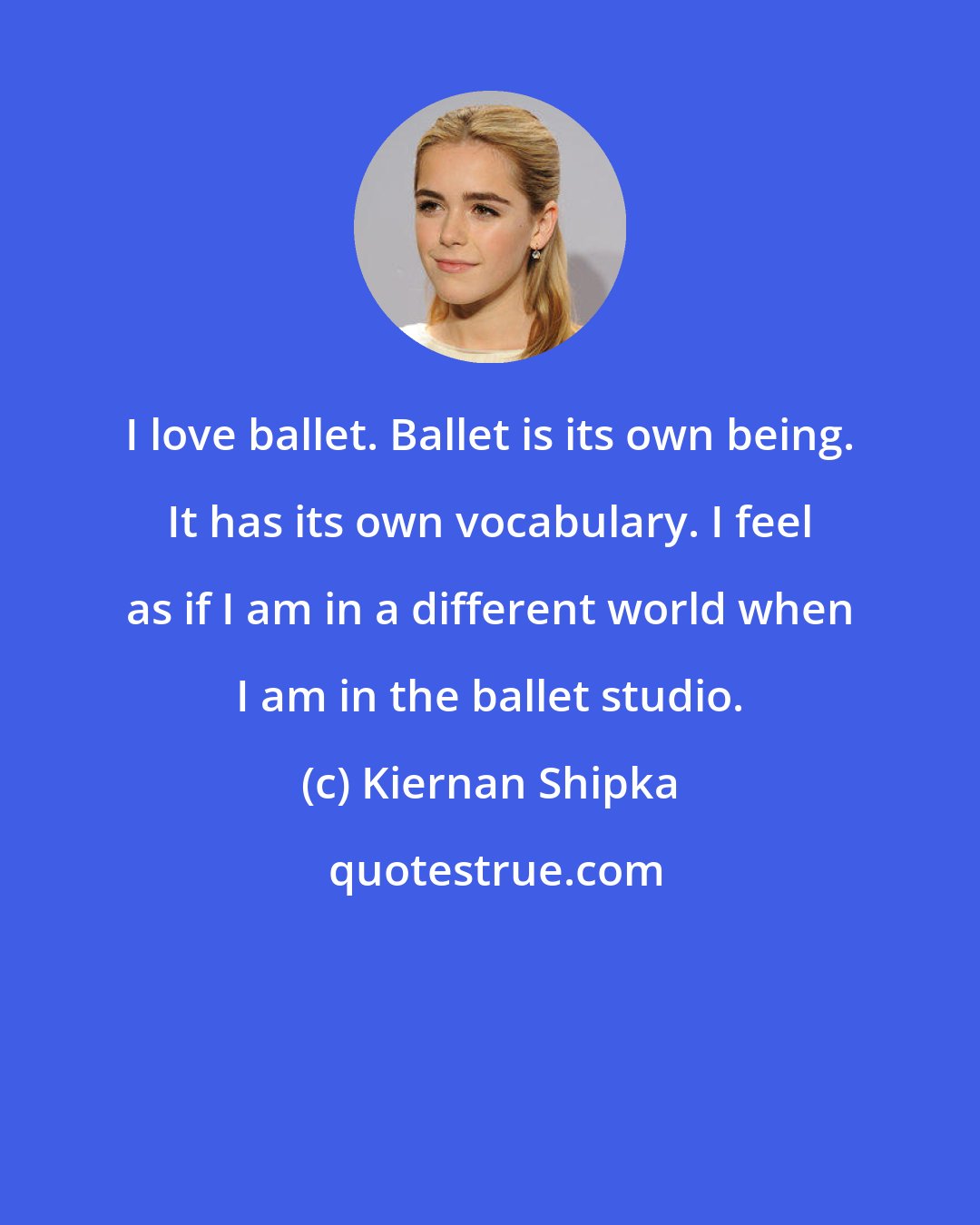 Kiernan Shipka: I love ballet. Ballet is its own being. It has its own vocabulary. I feel as if I am in a different world when I am in the ballet studio.