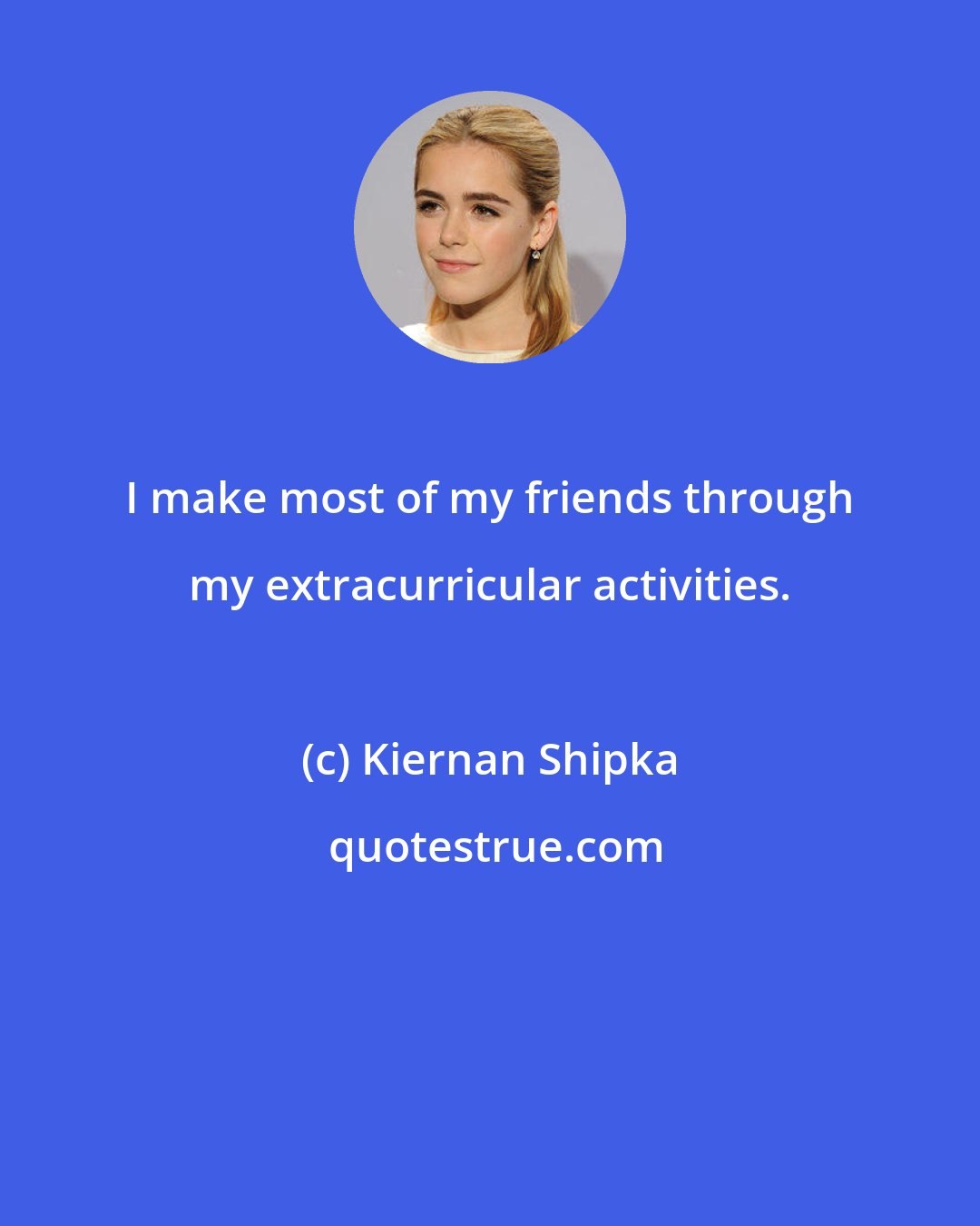 Kiernan Shipka: I make most of my friends through my extracurricular activities.