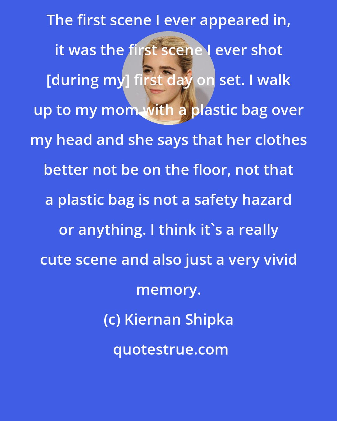 Kiernan Shipka: The first scene I ever appeared in, it was the first scene I ever shot [during my] first day on set. I walk up to my mom with a plastic bag over my head and she says that her clothes better not be on the floor, not that a plastic bag is not a safety hazard or anything. I think it's a really cute scene and also just a very vivid memory.