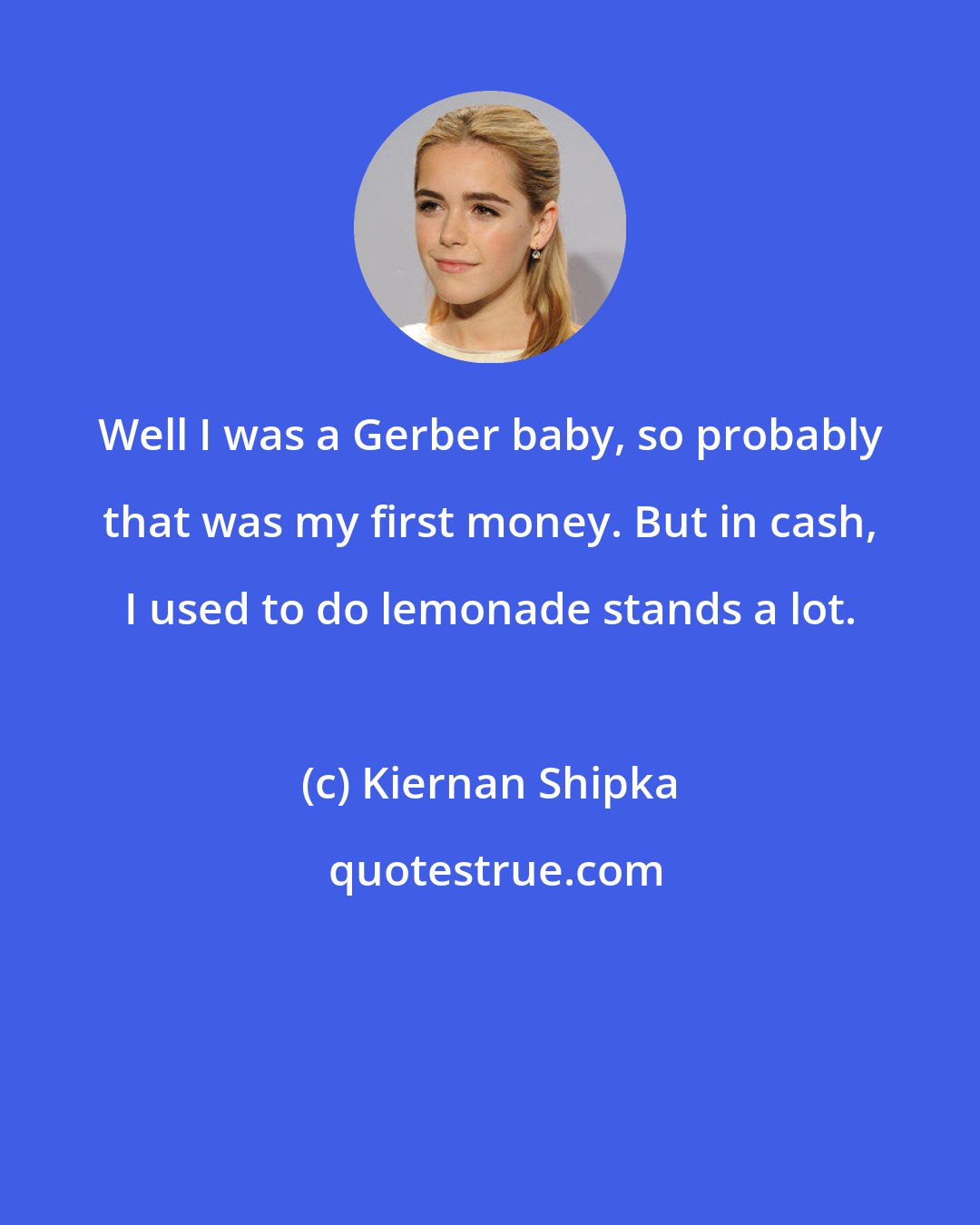 Kiernan Shipka: Well I was a Gerber baby, so probably that was my first money. But in cash, I used to do lemonade stands a lot.