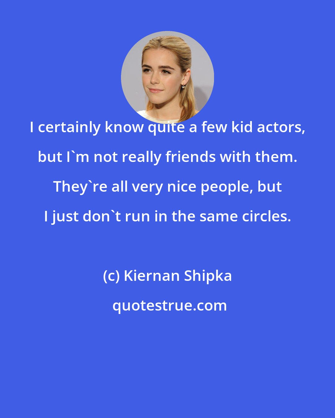 Kiernan Shipka: I certainly know quite a few kid actors, but I'm not really friends with them. They're all very nice people, but I just don't run in the same circles.