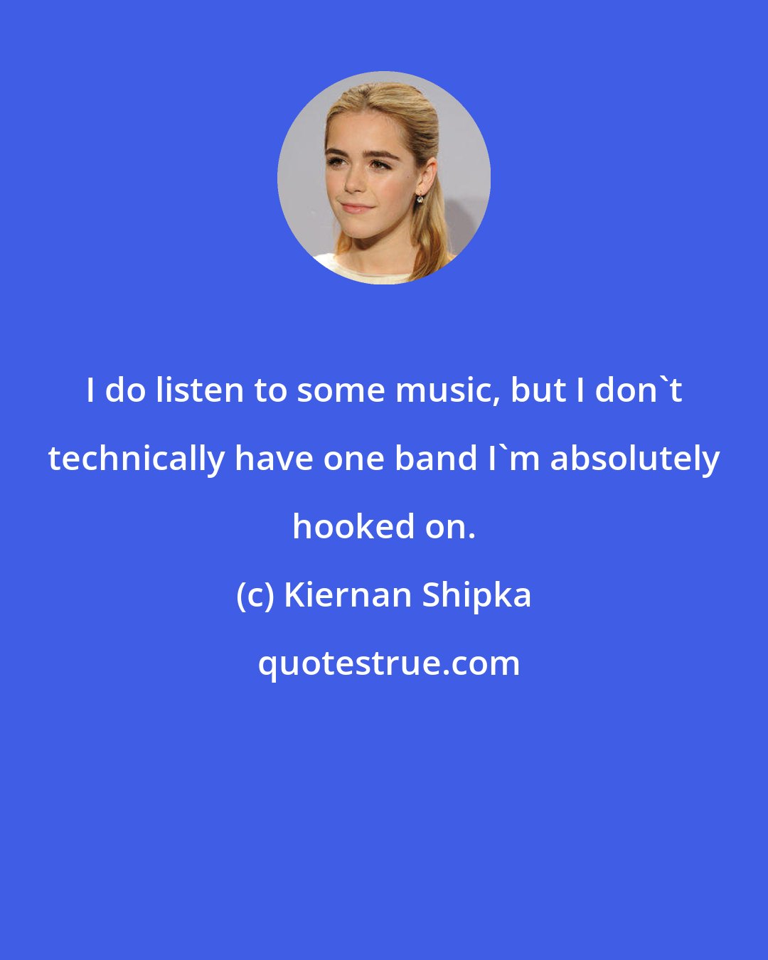 Kiernan Shipka: I do listen to some music, but I don't technically have one band I'm absolutely hooked on.