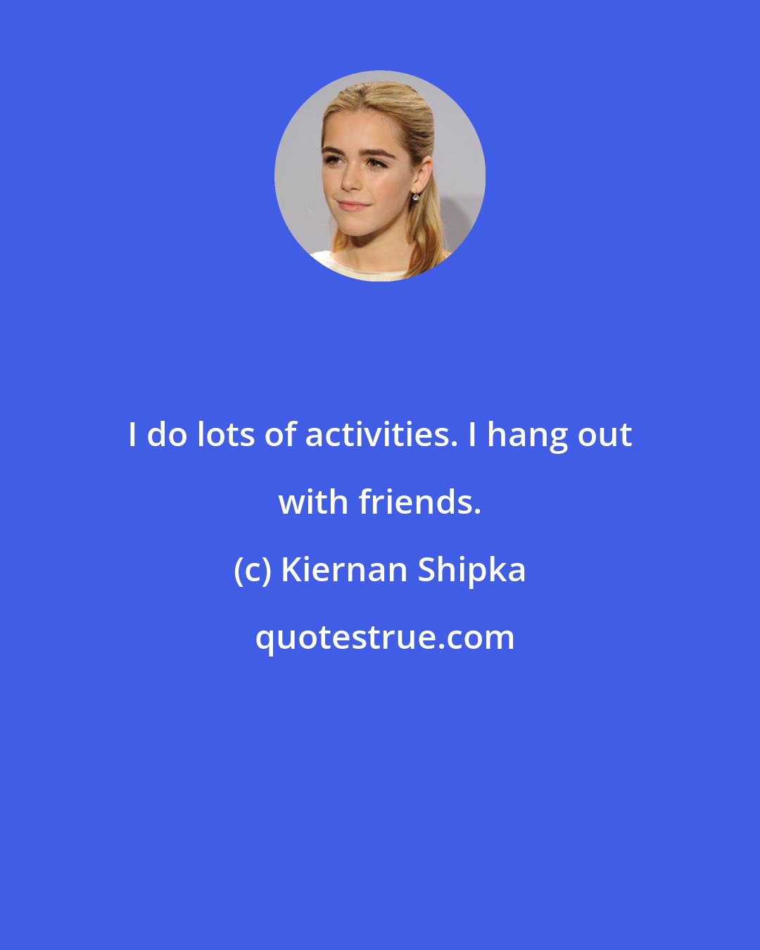 Kiernan Shipka: I do lots of activities. I hang out with friends.