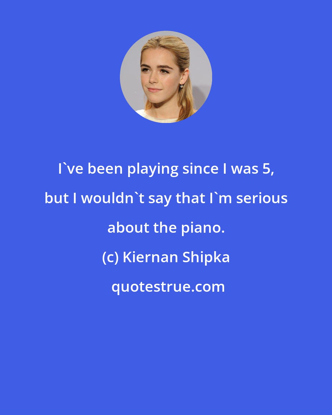 Kiernan Shipka: I've been playing since I was 5, but I wouldn't say that I'm serious about the piano.