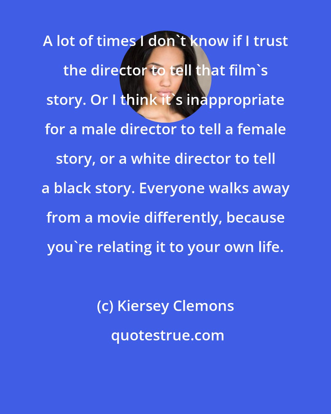 Kiersey Clemons: A lot of times I don't know if I trust the director to tell that film's story. Or I think it's inappropriate for a male director to tell a female story, or a white director to tell a black story. Everyone walks away from a movie differently, because you're relating it to your own life.