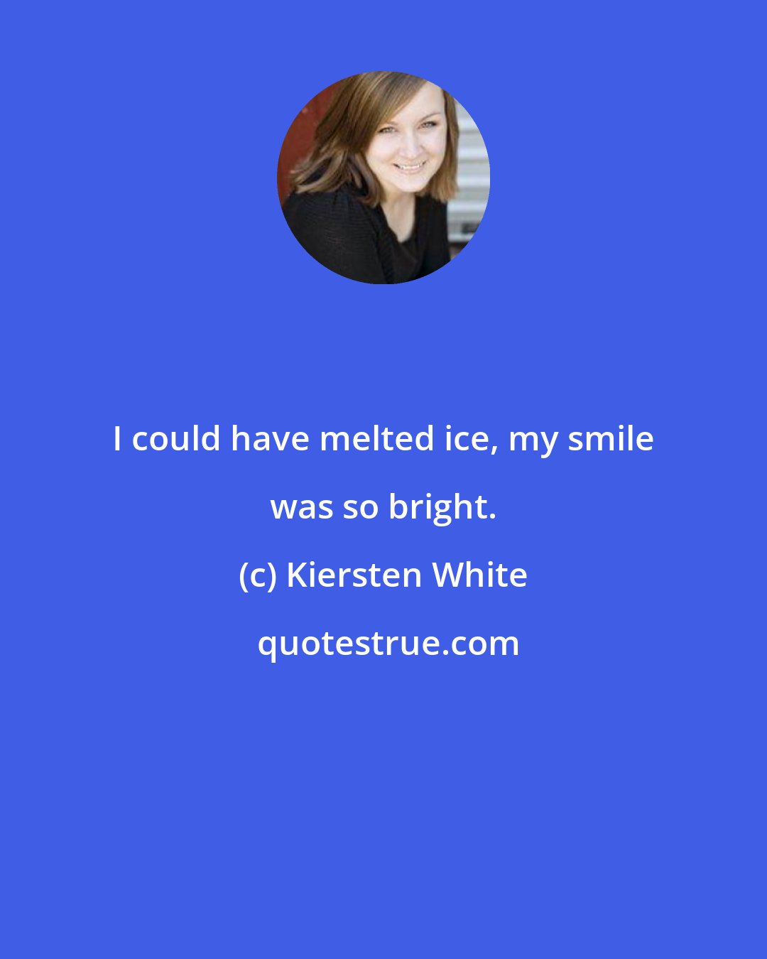 Kiersten White: I could have melted ice, my smile was so bright.