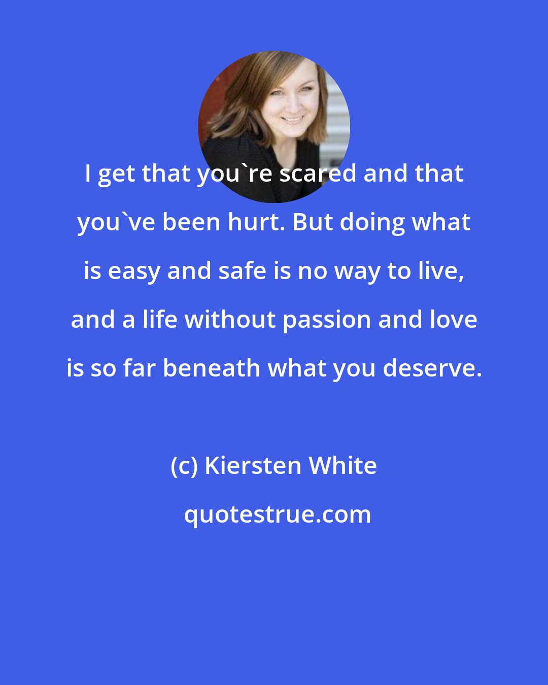 Kiersten White: I get that you're scared and that you've been hurt. But doing what is easy and safe is no way to live, and a life without passion and love is so far beneath what you deserve.