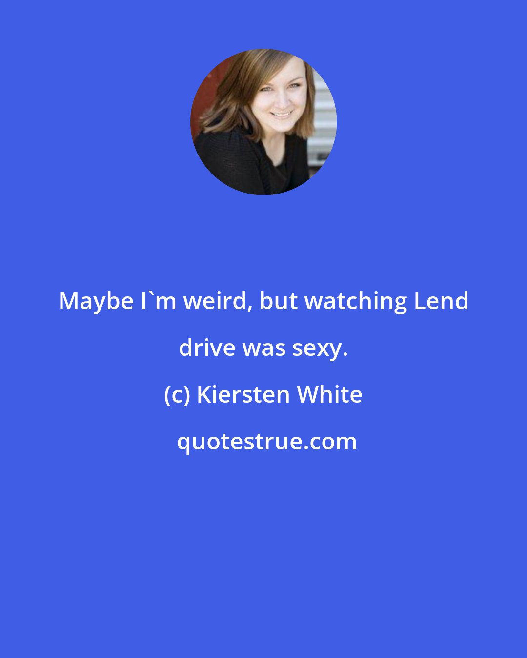 Kiersten White: Maybe I'm weird, but watching Lend drive was sexy.