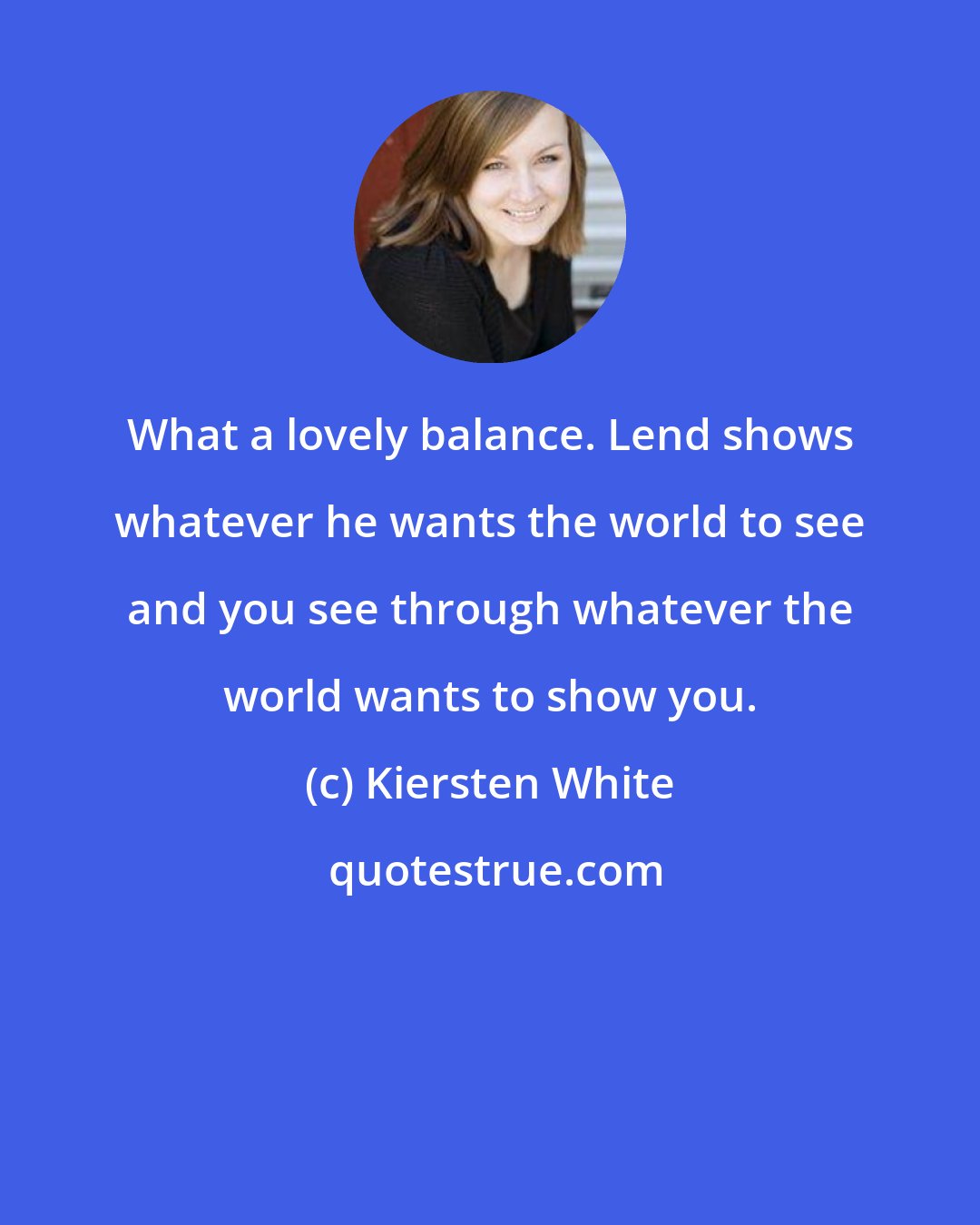 Kiersten White: What a lovely balance. Lend shows whatever he wants the world to see and you see through whatever the world wants to show you.