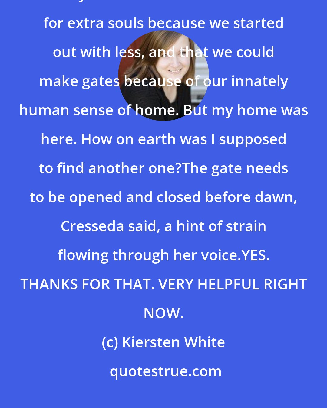 Kiersten White: I closed my eyes. The only things I knew about why Empty Ones worked the way we did was that we had room for extra souls because we started out with less, and that we could make gates because of our innately human sense of home. But my home was here. How on earth was I supposed to find another one?The gate needs to be opened and closed before dawn, Cresseda said, a hint of strain flowing through her voice.YES. THANKS FOR THAT. VERY HELPFUL RIGHT NOW.