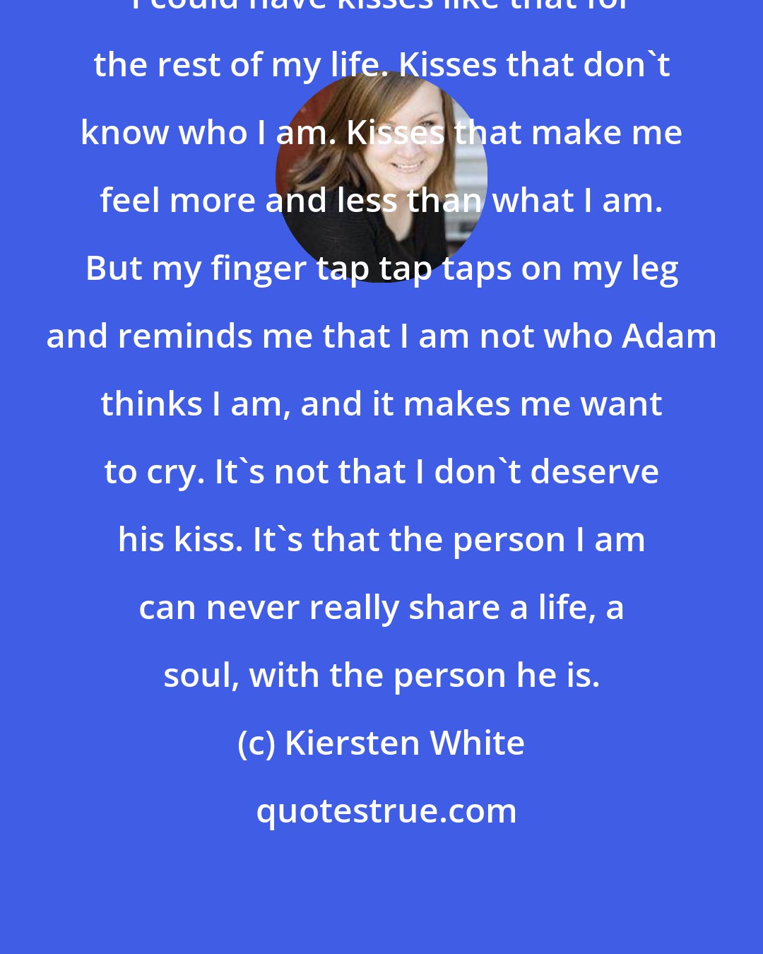 Kiersten White: I could have kisses like that for the rest of my life. Kisses that don't know who I am. Kisses that make me feel more and less than what I am. But my finger tap tap taps on my leg and reminds me that I am not who Adam thinks I am, and it makes me want to cry. It's not that I don't deserve his kiss. It's that the person I am can never really share a life, a soul, with the person he is.