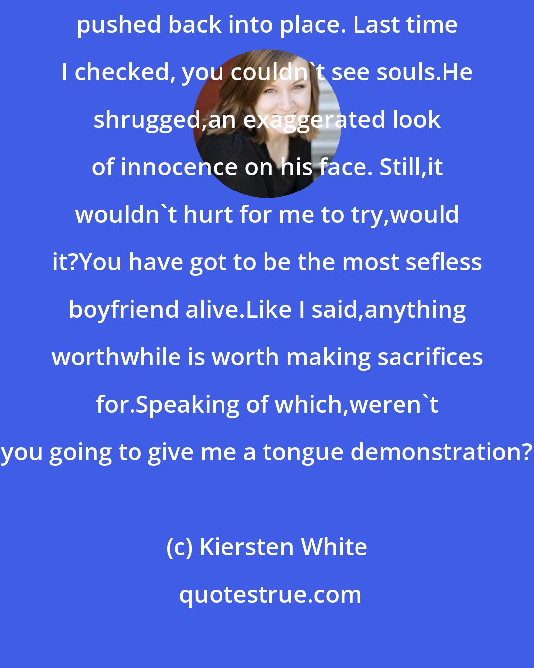 Kiersten White: Lend sat up,craning his neck to see down my shirt,which I hurriedly pushed back into place. Last time I checked, you couldn't see souls.He shrugged,an exaggerated look of innocence on his face. Still,it wouldn't hurt for me to try,would it?You have got to be the most sefless boyfriend alive.Like I said,anything worthwhile is worth making sacrifices for.Speaking of which,weren't you going to give me a tongue demonstration?