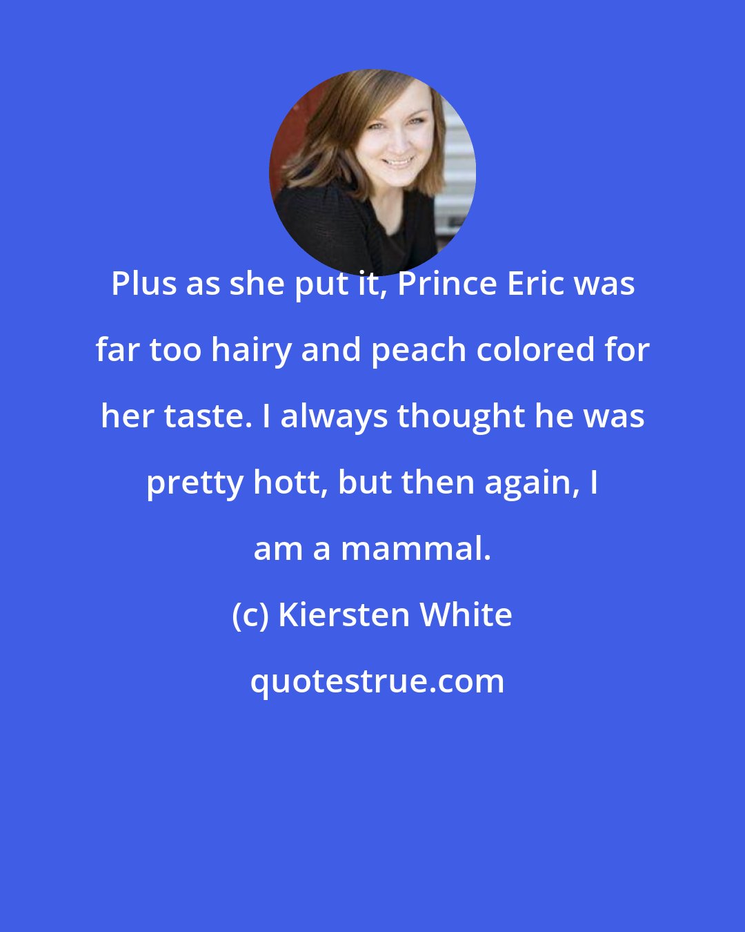 Kiersten White: Plus as she put it, Prince Eric was far too hairy and peach colored for her taste. I always thought he was pretty hott, but then again, I am a mammal.