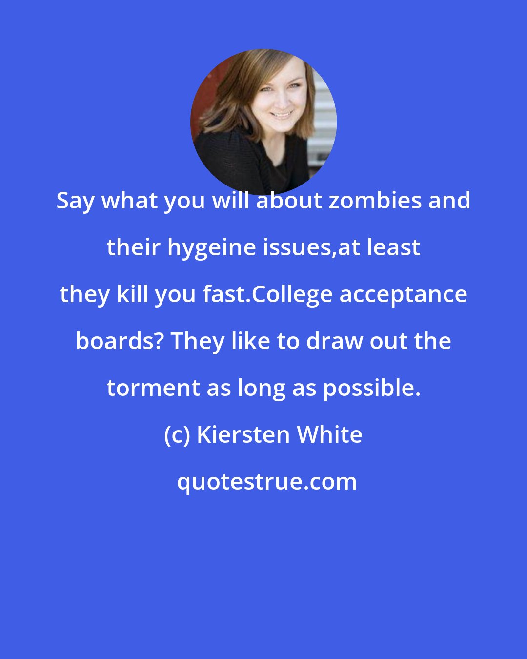 Kiersten White: Say what you will about zombies and their hygeine issues,at least they kill you fast.College acceptance boards? They like to draw out the torment as long as possible.