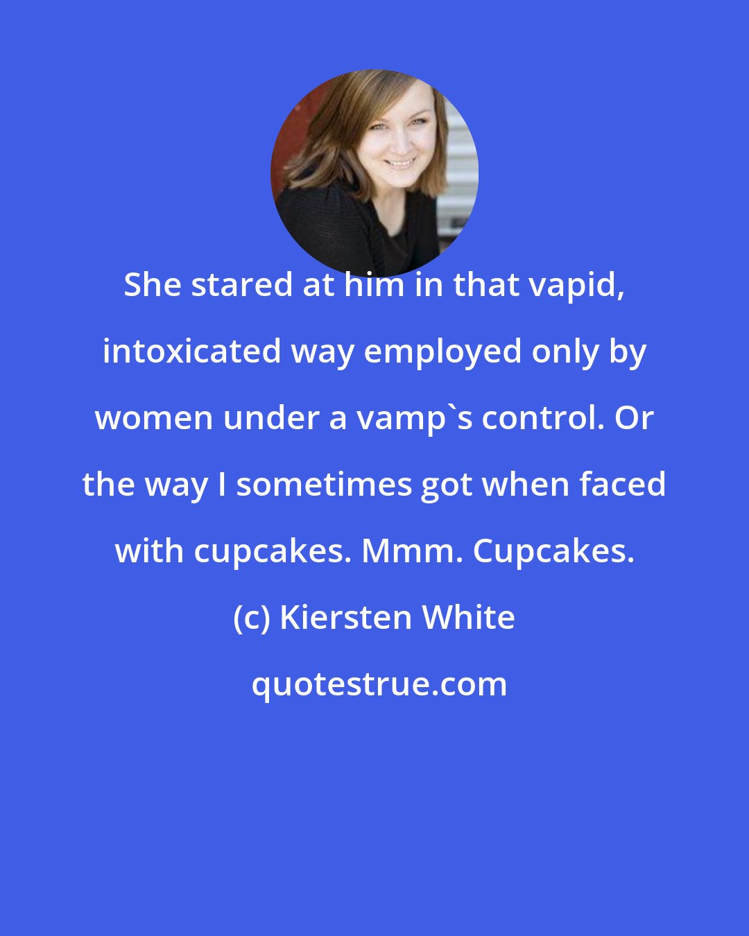 Kiersten White: She stared at him in that vapid, intoxicated way employed only by women under a vamp's control. Or the way I sometimes got when faced with cupcakes. Mmm. Cupcakes.