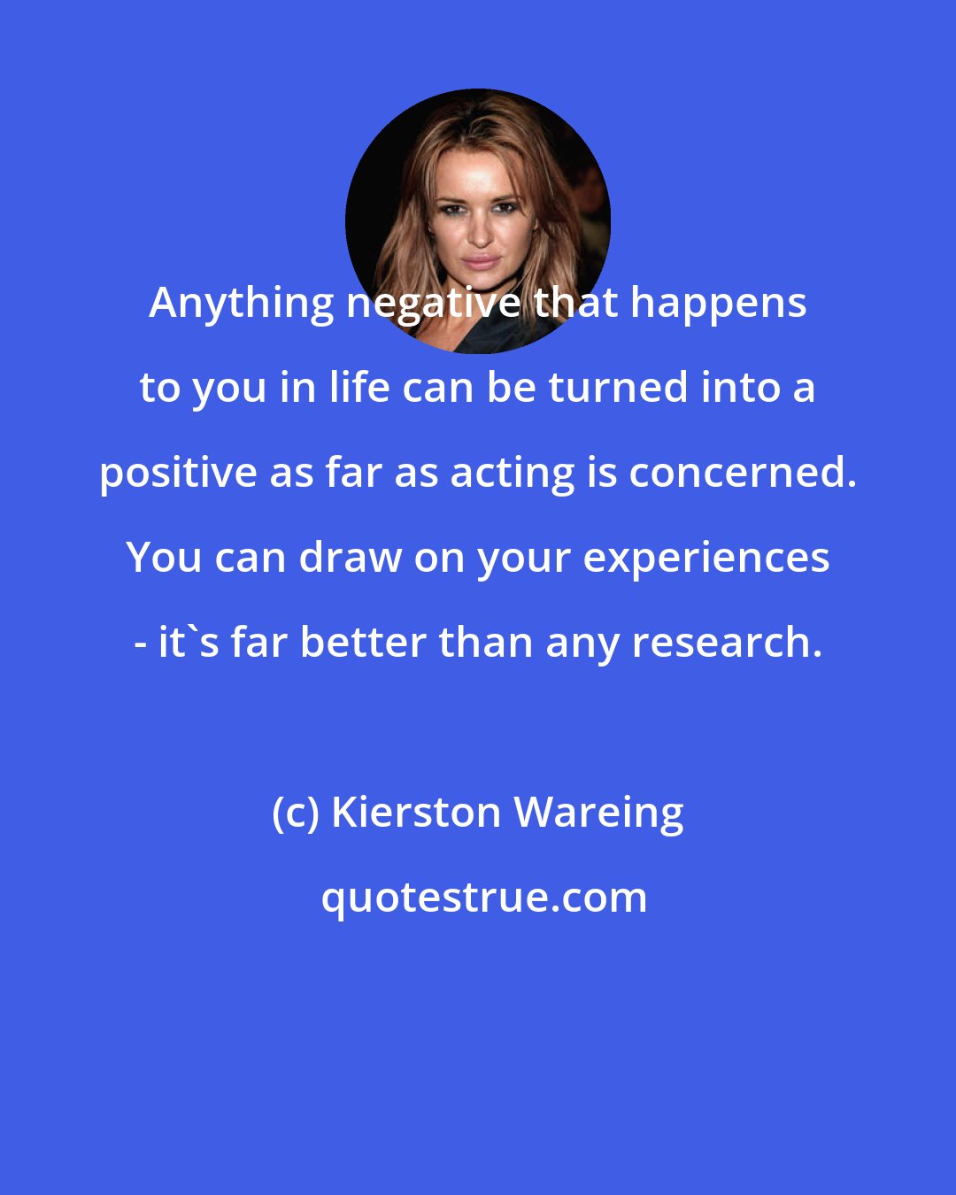 Kierston Wareing: Anything negative that happens to you in life can be turned into a positive as far as acting is concerned. You can draw on your experiences - it's far better than any research.