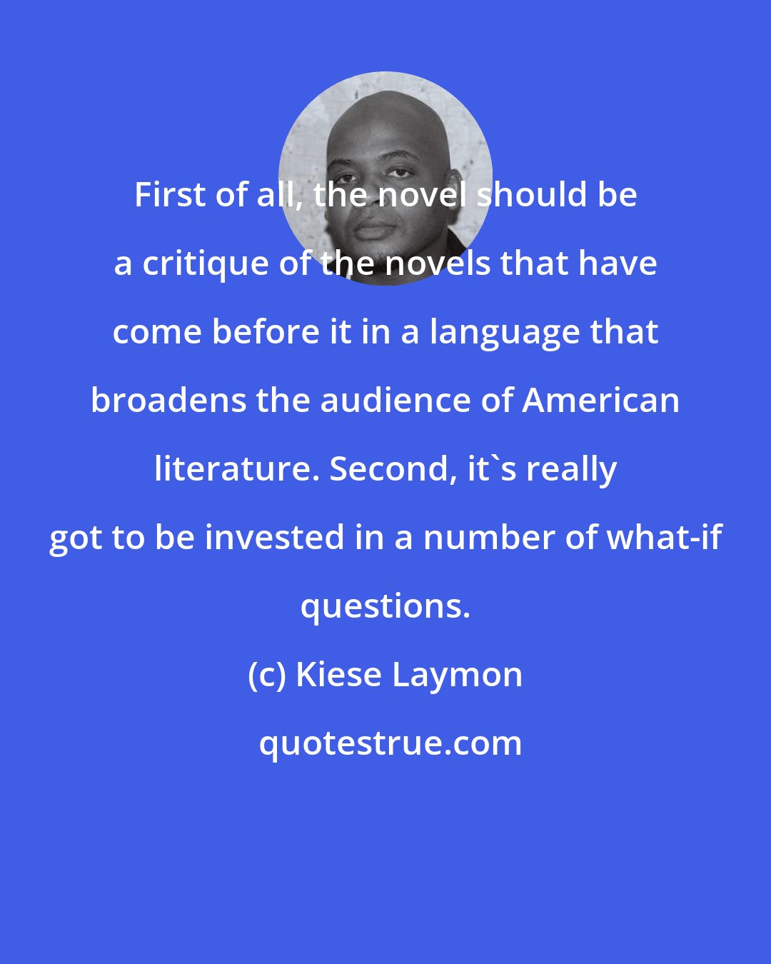 Kiese Laymon: First of all, the novel should be a critique of the novels that have come before it in a language that broadens the audience of American literature. Second, it's really got to be invested in a number of what-if questions.