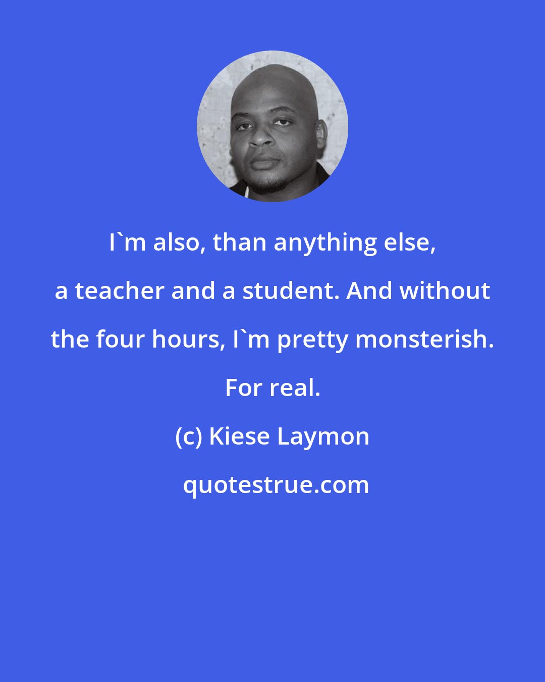 Kiese Laymon: I'm also, than anything else, a teacher and a student. And without the four hours, I'm pretty monsterish. For real.