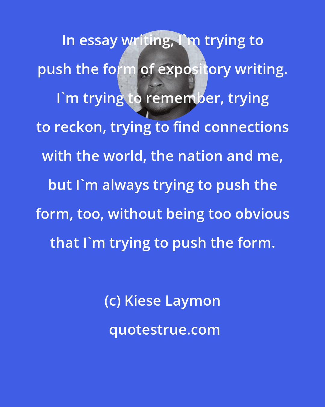 Kiese Laymon: In essay writing, I'm trying to push the form of expository writing. I'm trying to remember, trying to reckon, trying to find connections with the world, the nation and me, but I'm always trying to push the form, too, without being too obvious that I'm trying to push the form.