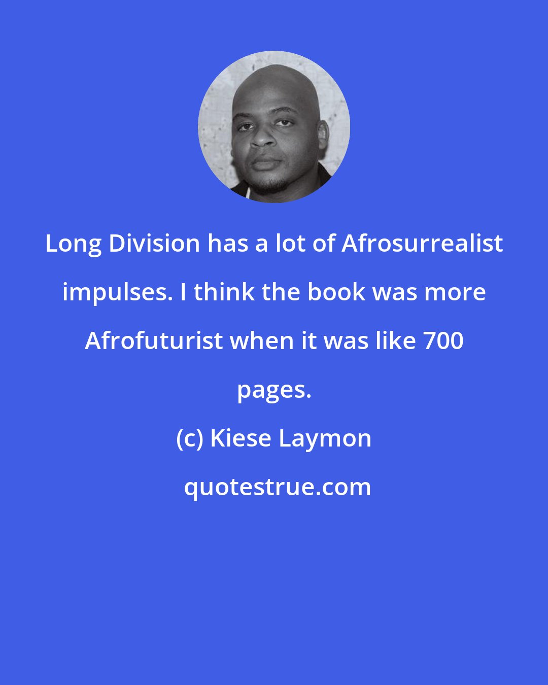 Kiese Laymon: Long Division has a lot of Afrosurrealist impulses. I think the book was more Afrofuturist when it was like 700 pages.