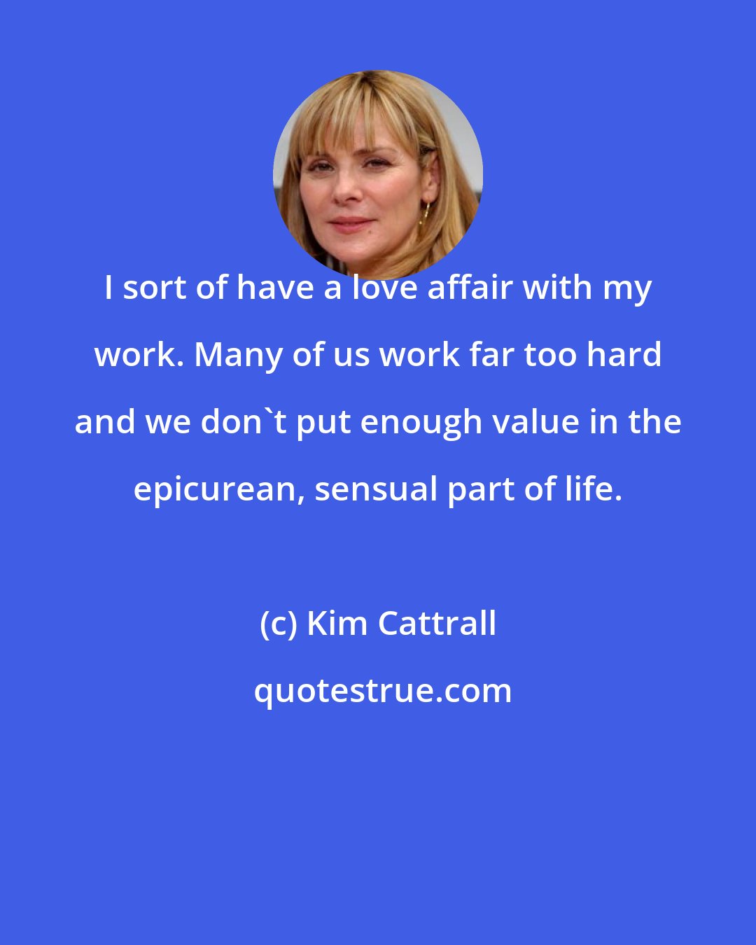 Kim Cattrall: I sort of have a love affair with my work. Many of us work far too hard and we don't put enough value in the epicurean, sensual part of life.