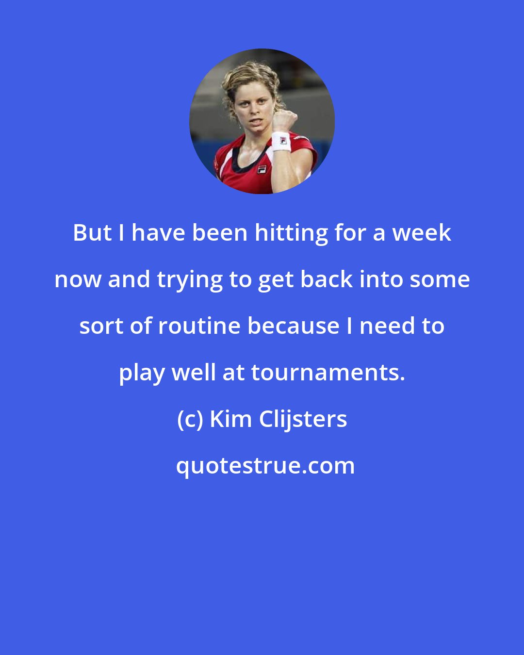 Kim Clijsters: But I have been hitting for a week now and trying to get back into some sort of routine because I need to play well at tournaments.