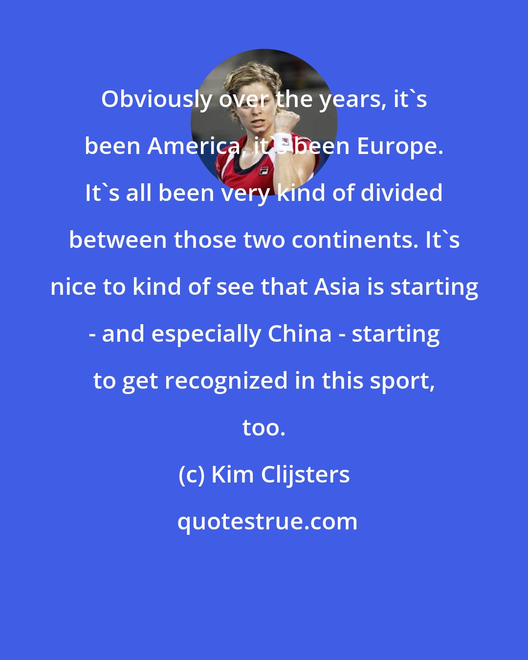 Kim Clijsters: Obviously over the years, it's been America, it's been Europe. It's all been very kind of divided between those two continents. It's nice to kind of see that Asia is starting - and especially China - starting to get recognized in this sport, too.