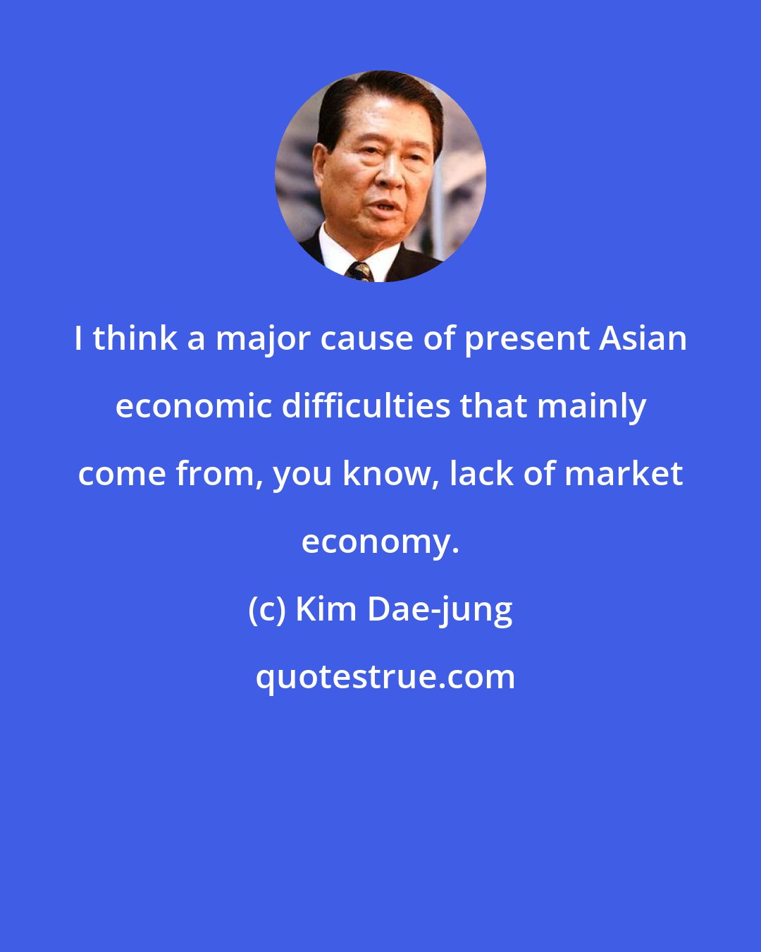 Kim Dae-jung: I think a major cause of present Asian economic difficulties that mainly come from, you know, lack of market economy.