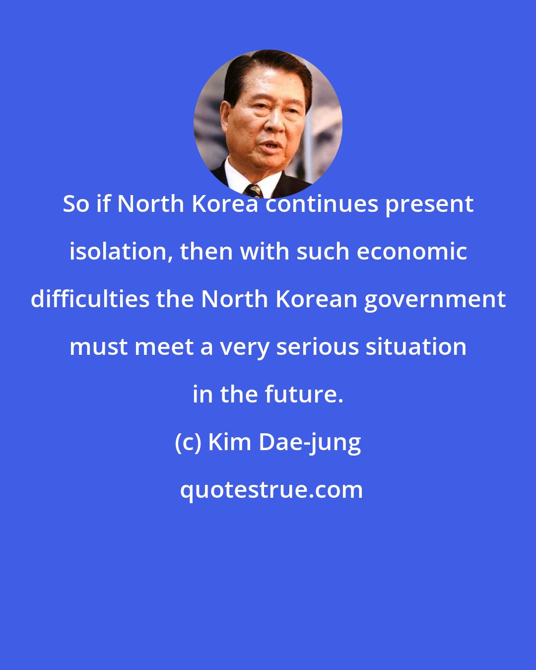 Kim Dae-jung: So if North Korea continues present isolation, then with such economic difficulties the North Korean government must meet a very serious situation in the future.