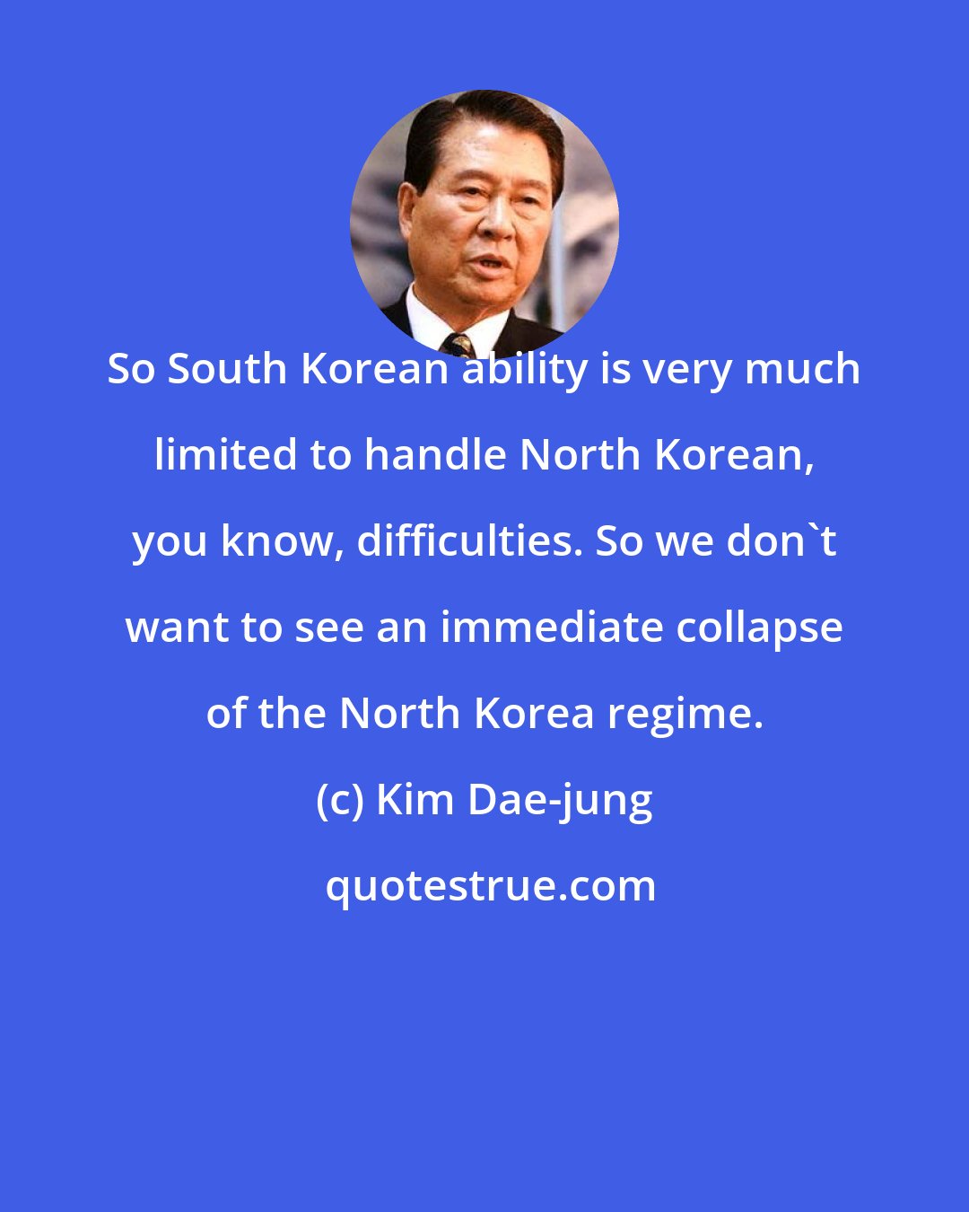 Kim Dae-jung: So South Korean ability is very much limited to handle North Korean, you know, difficulties. So we don't want to see an immediate collapse of the North Korea regime.