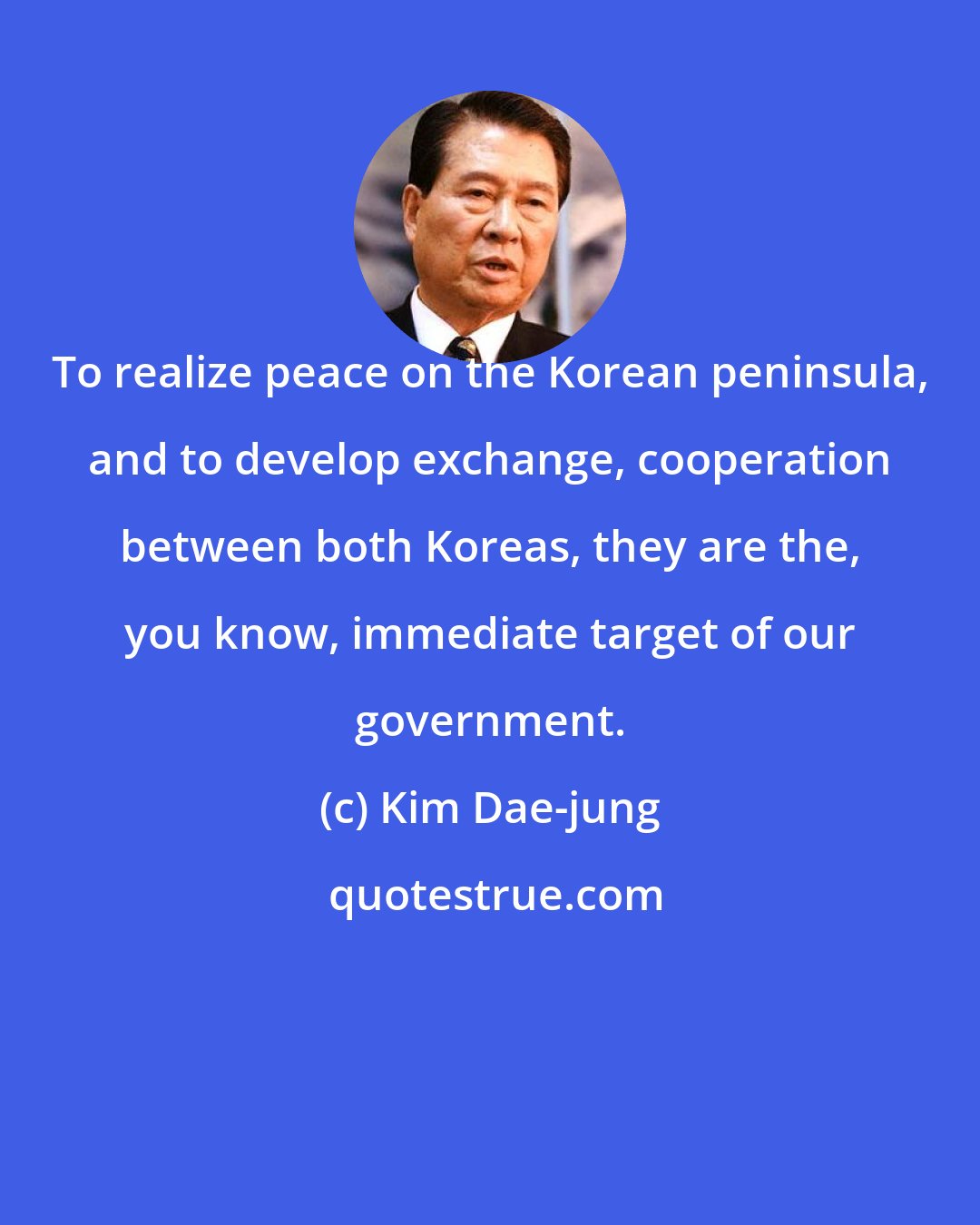 Kim Dae-jung: To realize peace on the Korean peninsula, and to develop exchange, cooperation between both Koreas, they are the, you know, immediate target of our government.