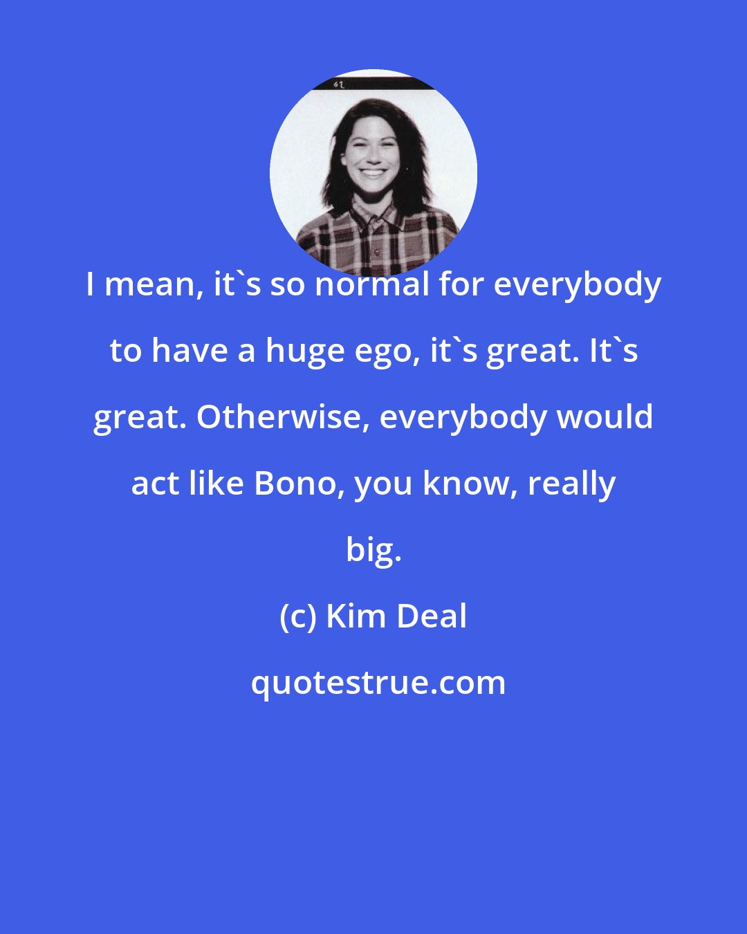 Kim Deal: I mean, it's so normal for everybody to have a huge ego, it's great. It's great. Otherwise, everybody would act like Bono, you know, really big.