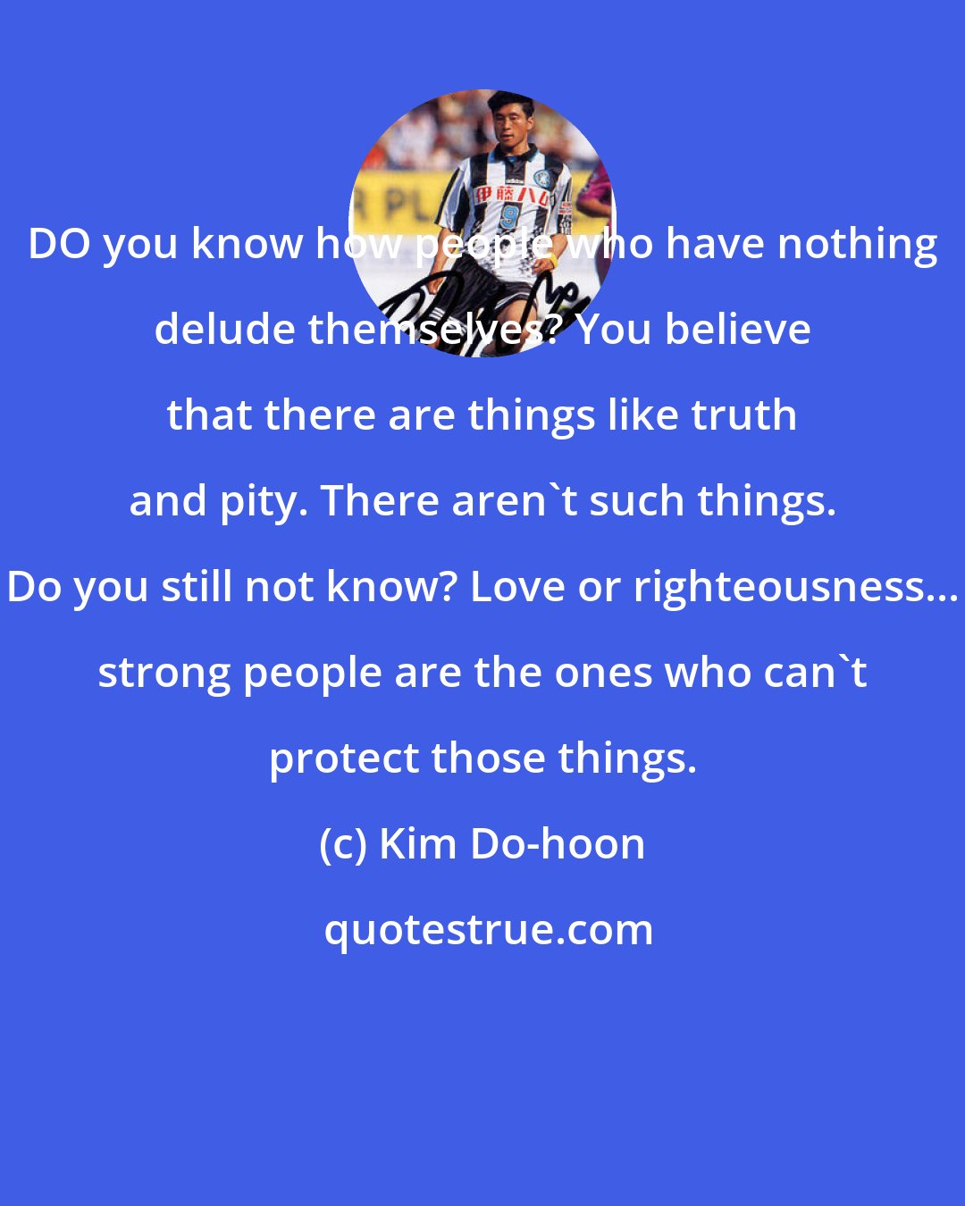 Kim Do-hoon: DO you know how people who have nothing delude themselves? You believe that there are things like truth and pity. There aren't such things. Do you still not know? Love or righteousness... strong people are the ones who can't protect those things.