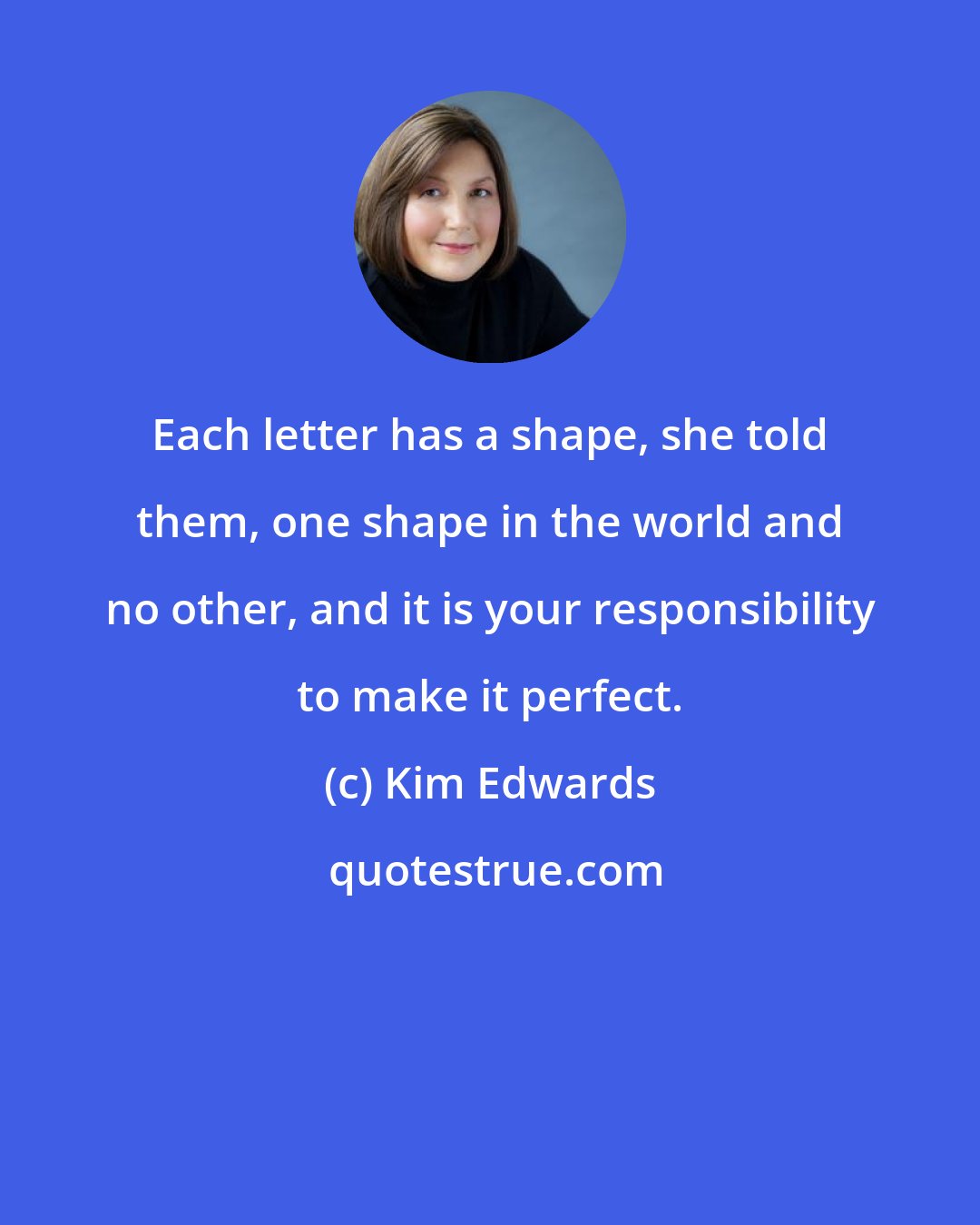 Kim Edwards: Each letter has a shape, she told them, one shape in the world and no other, and it is your responsibility to make it perfect.