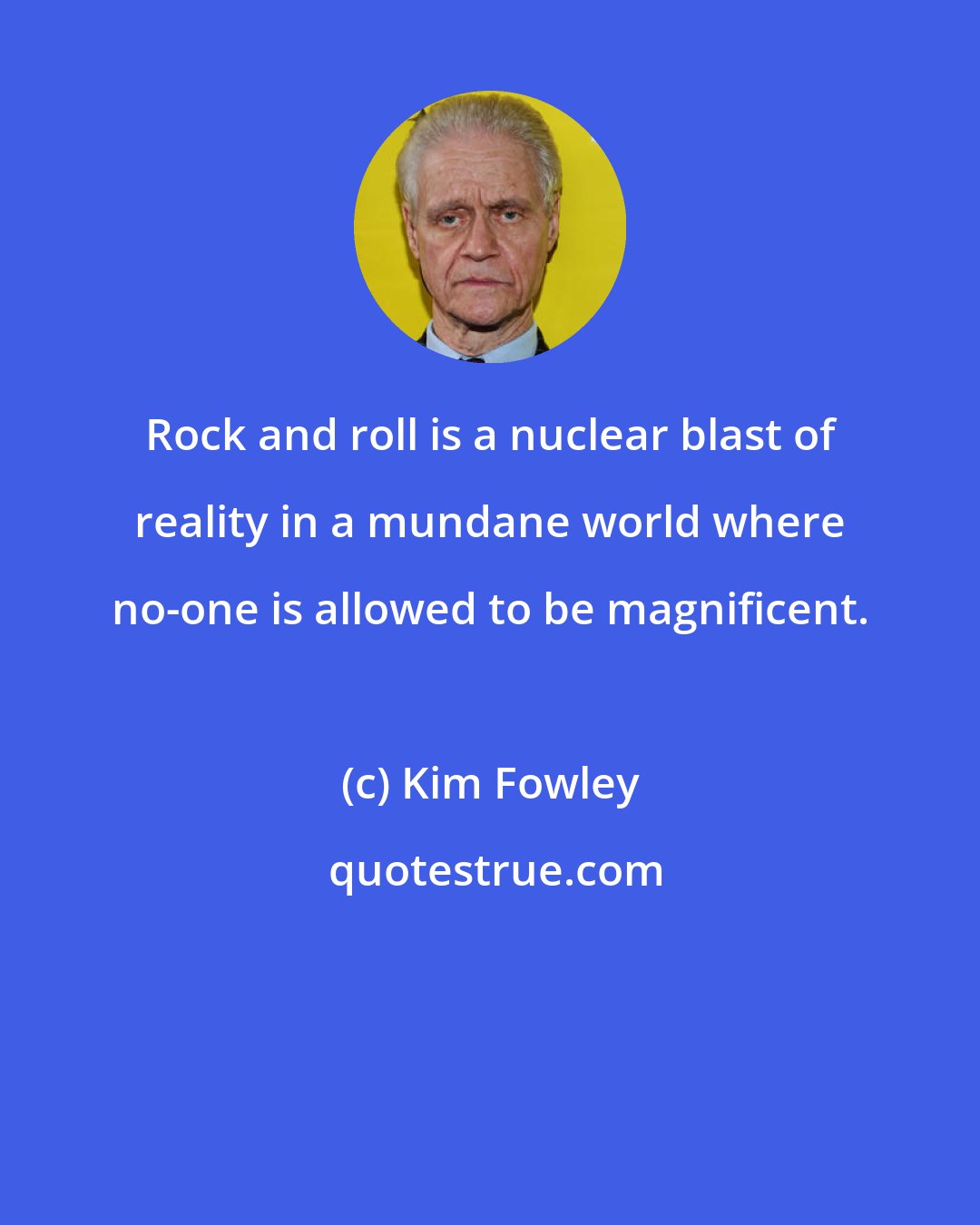 Kim Fowley: Rock and roll is a nuclear blast of reality in a mundane world where no-one is allowed to be magnificent.