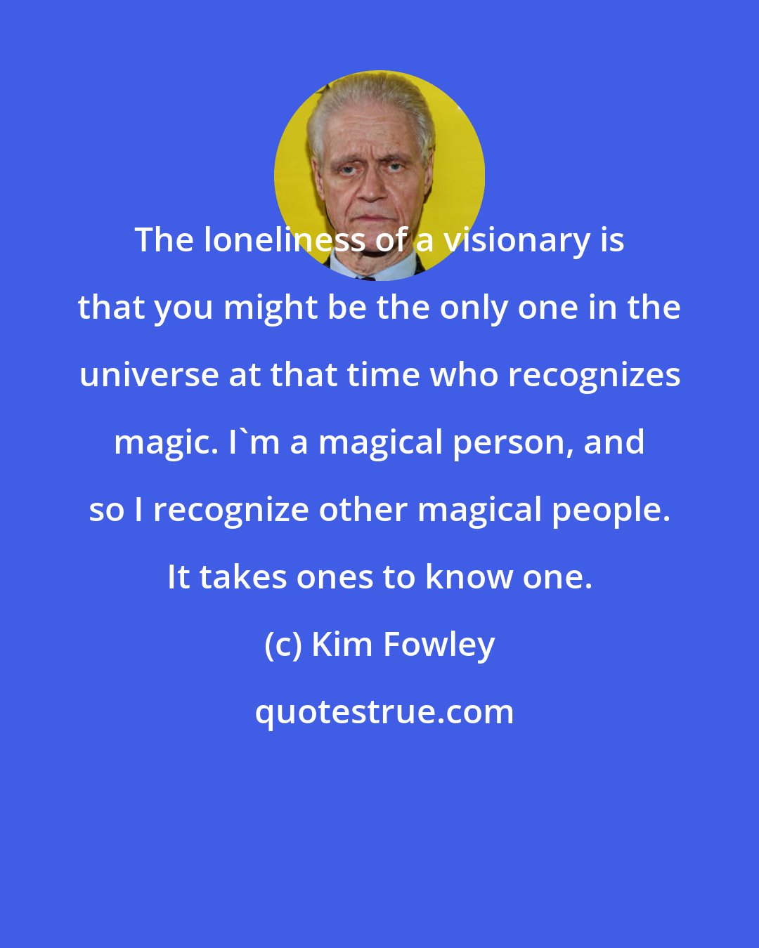 Kim Fowley: The loneliness of a visionary is that you might be the only one in the universe at that time who recognizes magic. I'm a magical person, and so I recognize other magical people. It takes ones to know one.