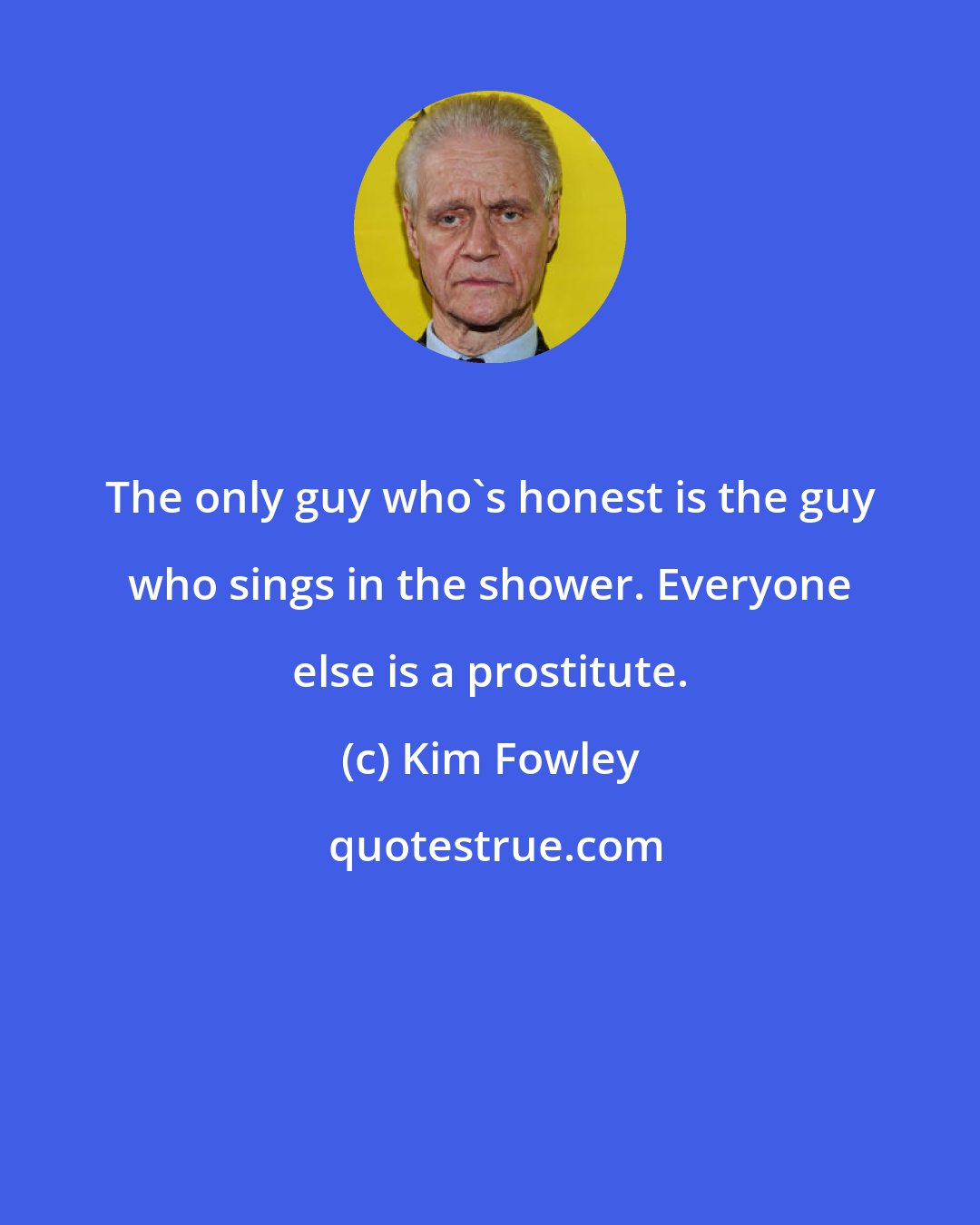 Kim Fowley: The only guy who's honest is the guy who sings in the shower. Everyone else is a prostitute.