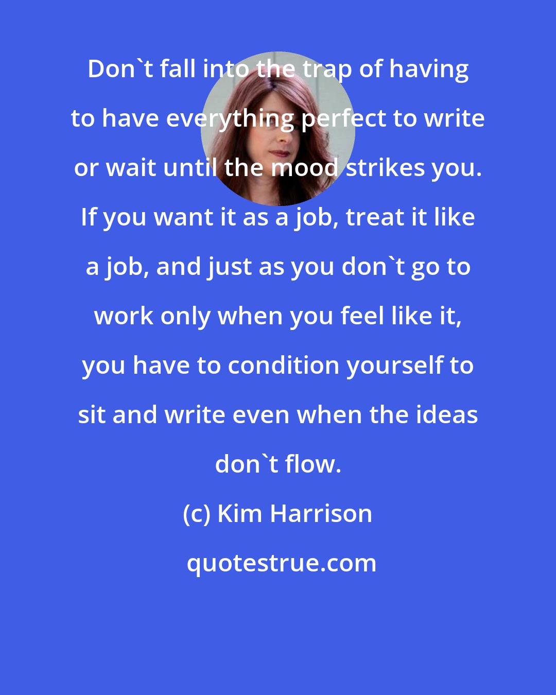 Kim Harrison: Don't fall into the trap of having to have everything perfect to write or wait until the mood strikes you. If you want it as a job, treat it like a job, and just as you don't go to work only when you feel like it, you have to condition yourself to sit and write even when the ideas don't flow.