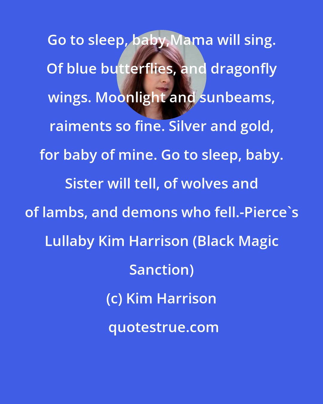 Kim Harrison: Go to sleep, baby,Mama will sing. Of blue butterflies, and dragonfly wings. Moonlight and sunbeams, raiments so fine. Silver and gold, for baby of mine. Go to sleep, baby. Sister will tell, of wolves and of lambs, and demons who fell.-Pierce's Lullaby Kim Harrison (Black Magic Sanction)